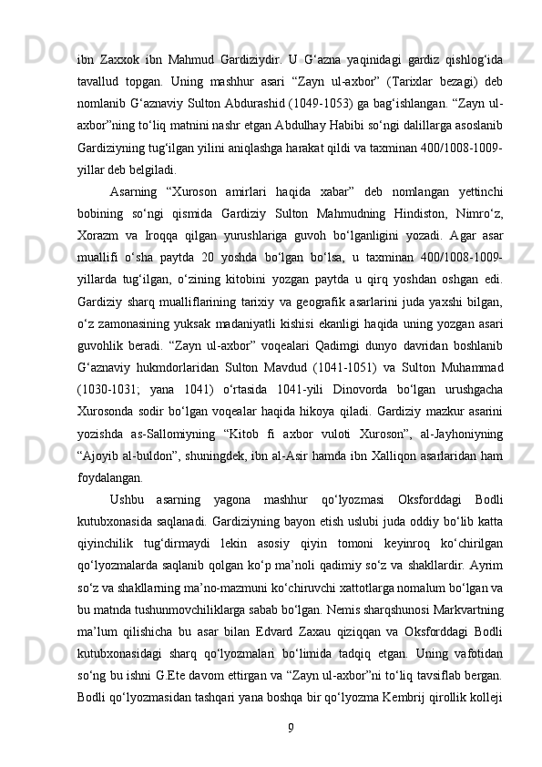 ibn   Zaxxok   ibn   Mahmud   Gardiziydir.   U   G‘azna   yaqinidagi   gardiz   qishlog‘ida
tavallud   topgan.   Uning   mashhur   asari   “Zayn   ul-axbor”   (Tarixlar   bezagi)   deb
nomlanib G‘aznaviy Sulton Abdurashid (1049-1053)  ga bag‘ishlangan.  “Zayn ul-
axbor”ning to‘liq matnini nashr etgan Abdulhay Habibi so‘ngi dalillarga asoslanib
Gardiziyning tug‘ilgan yilini aniqlashga harakat qildi va taxminan 400/1008-1009-
yillar deb belgiladi.
Asarning   “Xuroson   amirlari   haqida   xabar”   deb   nomlangan   yettinchi
bobining   so‘ngi   qismida   Gardiziy   Sulton   Mahmudning   Hindiston,   Nimro‘z,
Xorazm   va   Iroqqa   qilgan   yurushlariga   guvoh   bo‘lganligini   yozadi.   Agar   asar
muallifi   o‘sha   paytda   20   yoshda   bo‘lgan   bo‘lsa,   u   taxminan   400/1008-1009-
yillarda   tug‘ilgan,   o‘zining   kitobini   yozgan   paytda   u   qirq   yoshdan   oshgan   edi.
Gardiziy   sharq   mualliflarining   tarixiy   va   geografik   asarlarini   juda   yaxshi   bilgan,
o‘z   zamonasining   yuksak   madaniyatli   kishisi   ekanligi   haqida   uning   yozgan   asari
guvohlik   beradi.   “Zayn   ul-axbor”   voqealari   Qadimgi   dunyo   davridan   boshlanib
G‘aznaviy   hukmdorlaridan   Sulton   Mavdud   (1041-1051)   va   Sulton   Muhammad
(1030-1031;   yana   1041)   o‘rtasida   1041-yili   Dinovorda   bo‘lgan   urushgacha
Xurosonda   sodir   bo‘lgan   voqealar   haqida   hikoya   qiladi.   Gardiziy   mazkur   asarini
yozishda   as-Sallomiyning   “Kitob   fi   axbor   vuloti   Xuroson”,   al-Jayhoniyning
“Ajoyib al-buldon”,  shuningdek,  ibn al-Asir  hamda  ibn  Xalliqon asarlaridan  ham
foydalangan.
Ushbu   asarning   yagona   mashhur   qo‘lyozmasi   Oksforddagi   Bodli
kutubxonasida saqlanadi.  Gardiziyning bayon etish  uslubi  juda oddiy bo‘lib katta
qiyinchilik   tug‘dirmaydi   lekin   asosiy   qiyin   tomoni   keyinroq   ko‘chirilgan
qo‘lyozmalarda saqlanib  qolgan ko‘p ma’noli  qadimiy so‘z va shakllardir. Ayrim
so‘z va shakllarning ma’no-mazmuni ko‘chiruvchi xattotlarga nomalum bo‘lgan va
bu matnda tushunmovchiliklarga sabab bo‘lgan. Nemis sharqshunosi Markvartning
ma’lum   qilishicha   bu   asar   bilan   Edvard   Zaxau   qiziqqan   va   Oksforddagi   Bodli
kutubxonasidagi   sharq   qo‘lyozmalari   bo‘limida   tadqiq   etgan.   Uning   vafotidan
so‘ng bu ishni G.Ete davom ettirgan va “Zayn ul-axbor”ni to‘liq tavsiflab bergan.
Bodli qo‘lyozmasidan tashqari yana boshqa bir qo‘lyozma Kembrij qirollik kolleji
9 
