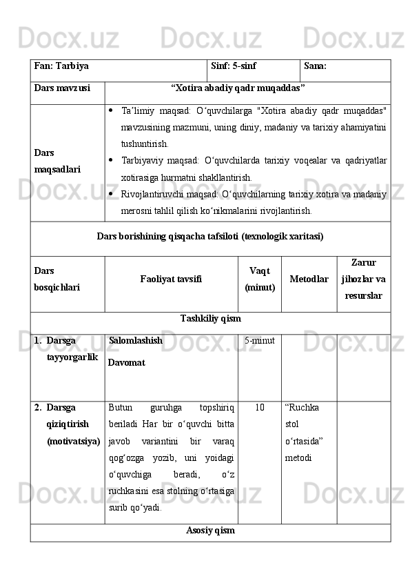 Fan:  Tarbiya Sinf:  5-sinf Sana:
Dars mavzusi “ Xotira abadiy qadr muqaddas ” 
Dars  
maqsad lar i    Ta limiy   maqsad:   O quvchilarga   "Xotira   abadiy   qadr   muqaddas"ʼ ʻ
mavzusining mazmuni, uning diniy, madaniy va tarixiy ahamiyatini
tushuntirish.
 Tarbiyaviy   maqsad:   O quvchilarda   tarixiy   voqealar   va   qadriyatlar	
ʻ
xotirasiga hurmatni shakllantirish.
 Rivojlantiruvchi maqsad: O quvchilarning tarixiy xotira va madaniy	
ʻ
merosni tahlil qilish ko nikmalarini rivojlantirish.	
ʻ
Dars borishining qisqacha tafsiloti (texnologik xaritasi)
Dars 
bosqichlari Faoliyat tavsifi Vaqt
(minut) Metodlar Zarur
jihozlar va
resurslar
Tashkiliy qism
1. Darsga 
tayyorgarlik Salomlashish
Davomat 5-minut
2. Darsga 
qiziqtirish 
(motivatsiya) Butun   guruhga   topshiriq
beriladi   Har   bir   o quvchi   bitta	
ʻ
javob   variantini   bir   varaq
qog ozga   yozib,   uni   yoidagi	
ʻ
o quvchiga   beradi,   o z	
ʻ ʻ
ruchkasini esa stolning o rtasiga	
ʻ
surib qo yadi.	
ʻ 1 0 “Ruchka 
stol 
o rtasida” 	
ʻ
metodi
Asosiy qism