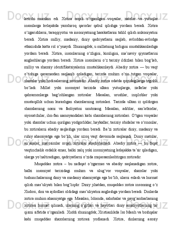 ketishi   mumkin   edi.   Xotira   orqali   o rganilgan   voqealar,   xatolar   va   yutuqlarʻ
insonlarga   kelajakda   yaxshiroq   qarorlar   qabul   qilishga   yordam   beradi.   Xotira
o zgarishlarni, taraqqiyotni va insoniyatning harakatlarini tahlil qilish imkoniyatini	
ʻ
beradi.   Xotira   milliy,   madaniy,   diniy   qadriyatlarni   saqlab,   avloddan-avlodga
etkazishda katta rol o ynaydi. Shuningdek, u millatning birligini mustahkamlashga	
ʻ
yordam   beradi.   Xotira,   insonlarning   o zligini,   kimligini,   ma naviy   qiymatlarini	
ʻ ʼ
anglashlariga   yordam   beradi.   Xotira   insonlarni   o z   tarixiy   ildizlari   bilan   bog lab,	
ʻ ʻ
milliy   va   shaxsiy   identifikatsiyalarini   mustahkamlaydi.   Abadiy   xotira   —   bu   vaqt
o tishiga   qaramasdan   saqlanib   qoladigan,   tarixda   muhim   o rin   tutgan   voqealar,	
ʻ ʻ
shaxslar yoki hodisalarning xotirasidir. Abadiy xotira odatda quyidagilarga tegishli
bo ladi.   Millat   yoki   insoniyat   tarixida   ulkan   yutuqlarga,   zafarlar   yoki
ʻ
qahramonlarga   bag ishlangan   xotiralar.   Masalan,   urushlar,   inqiloblar   yoki	
ʻ
mustaqillik   uchun   kurashgan   shaxslarning   xotiralari.   Tarixda   ulkan   iz   qoldirgan
shaxslarning   nomi   va   faoliyatini   unutmang.   Masalan,   adiblar,   san atkorlar,	
ʼ
siyosatchilar, ilm-fan namoyandalari kabi shaxslarning xotiralari. O tgan voqealar	
ʻ
yoki shaxslar uchun qurilgan yodgorliklar, haykallar, tarixiy obidalar va o rmonlar,	
ʻ
bu   xotiralarni   abadiy   saqlashga   yordam   beradi.   Ba zi   xotiralar   diniy,   madaniy   va	
ʼ
ruhiy   ahamiyatga   ega   bo lib,   ular   uzoq   vaqt   davomida   saqlanadi.   Diniy   matnlar,	
ʻ
an analar,   marosimlar   orqali   xotiralar   abadiylashadi.   Abadiy   xotira   —   bu   faqat	
ʼ
vaqtinchalik esdalik emas, balki xalq yoki insoniyatning kelajakka ta sir qiladigan,	
ʼ
ularga yo naltiradigan, qadriyatlarni o zida mujassamlashtirgan xotiradir.	
ʻ ʻ
Muqaddas   xotira   –   bu   nafaqat   o zgarmas   va   abadiy   saqlanadigan   xotira,	
ʻ
balki   insoniyat   tarixidagi   muhim   va   ulug vor   voqealar,   shaxslar   yoki	
ʻ
tushunchalarning diniy va madaniy ahamiyatga ega bo lib, ularni eslash va hurmat	
ʻ
qilish mas uliyati bilan bog liqdir. Diniy jihatdan, muqaddas xotira insonning o z	
ʼ ʻ ʻ
Xudosi, dini va ajdodlari oldidagi mas uliyatini anglashga yordam beradi.	
ʼ  Dinlarda
xotira muhim ahamiyatga ega. Masalan, Islomda, sahobalar va payg ambarlarning	
ʻ
xotirasi   hurmat   qilinadi,   ularning   o gitlari   va   hayotlari   diniy   amaliyotlarning   bir	
ʻ
qismi sifatida o rganiladi. Xuddi shuningdek, Xristianlikda Iso Masih va boshqalar	
ʻ
kabi   muqaddas   shaxslarning   xotirasi   yodlanadi.   Xotira,   dinlarning   asosiy 