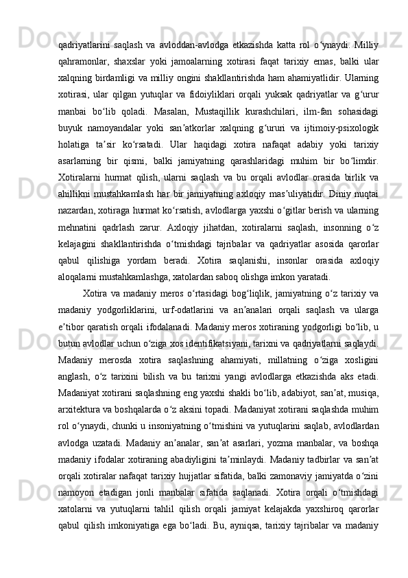 qadriyatlarini   saqlash   va   avloddan-avlodga   etkazishda   katta   rol   o ynaydi.   Milliyʻ
qahramonlar,   shaxslar   yoki   jamoalarning   xotirasi   faqat   tarixiy   emas,   balki   ular
xalqning birdamligi va milliy ongini shakllantirishda ham ahamiyatlidir. Ularning
xotirasi,   ular   qilgan   yutuqlar   va   fidoiyliklari   orqali   yuksak   qadriyatlar   va   g urur	
ʻ
manbai   bo lib   qoladi.   Masalan,   Mustaqillik   kurashchilari,   ilm-fan   sohasidagi	
ʻ
buyuk   namoyandalar   yoki   san atkorlar   xalqning   g ururi   va   ijtimoiy-psixologik	
ʼ ʻ
holatiga   ta sir   ko rsatadi.   Ular   haqidagi   xotira   nafaqat   adabiy   yoki   tarixiy	
ʼ ʻ
asarlarning   bir   qismi,   balki   jamiyatning   qarashlaridagi   muhim   bir   bo limdir.	
ʻ
Xotiralarni   hurmat   qilish,   ularni   saqlash   va   bu   orqali   avlodlar   orasida   birlik   va
ahillikni   mustahkamlash   har   bir   jamiyatning   axloqiy   mas uliyatidir.   Diniy   nuqtai	
ʼ
nazardan, xotiraga hurmat ko rsatish, avlodlarga yaxshi o gitlar berish va ularning	
ʻ ʻ
mehnatini   qadrlash   zarur.   Axloqiy   jihatdan,   xotiralarni   saqlash,   insonning   o z	
ʻ
kelajagini   shakllantirishda   o tmishdagi   tajribalar   va   qadriyatlar   asosida   qarorlar	
ʻ
qabul   qilishiga   yordam   beradi.   Xotira   saqlanishi,   insonlar   orasida   axloqiy
aloqalarni mustahkamlashga, xatolardan saboq olishga imkon yaratadi.
Xotira   va   madaniy   meros   o rtasidagi   bog liqlik,   jamiyatning   o z   tarixiy   va	
ʻ ʻ ʻ
madaniy   yodgorliklarini,   urf-odatlarini   va   an analari   orqali   saqlash   va   ularga	
ʼ
e tibor qaratish orqali ifodalanadi. Madaniy meros xotiraning yodgorligi  bo lib, u	
ʼ ʻ
butun avlodlar uchun o ziga xos identifikatsiyani, tarixni va qadriyatlarni saqlaydi.	
ʻ
Madaniy   merosda   xotira   saqlashning   ahamiyati,   millatning   o ziga   xosligini	
ʻ
anglash,   o z   tarixini   bilish   va   bu   tarixni   yangi   avlodlarga   etkazishda   aks   etadi.	
ʻ
Madaniyat xotirani saqlashning eng yaxshi shakli bo lib, adabiyot, san at, musiqa,	
ʻ ʼ
arxitektura va boshqalarda o z aksini topadi. Madaniyat xotirani saqlashda muhim	
ʻ
rol o ynaydi, chunki u insoniyatning o tmishini va yutuqlarini saqlab, avlodlardan	
ʻ ʻ
avlodga   uzatadi.   Madaniy   an analar,   san at   asarlari,   yozma   manbalar,   va   boshqa	
ʼ ʼ
madaniy ifodalar  xotiraning abadiyligini   ta minlaydi.  Madaniy  tadbirlar   va san at	
ʼ ʼ
orqali xotiralar nafaqat tarixiy hujjatlar sifatida, balki zamonaviy jamiyatda o zini	
ʻ
namoyon   etadigan   jonli   manbalar   sifatida   saqlanadi.   Xotira   orqali   o tmishdagi	
ʻ
xatolarni   va   yutuqlarni   tahlil   qilish   orqali   jamiyat   kelajakda   yaxshiroq   qarorlar
qabul   qilish   imkoniyatiga   ega   bo ladi.   Bu,   ayniqsa,   tarixiy   tajribalar   va   madaniy	
ʻ 