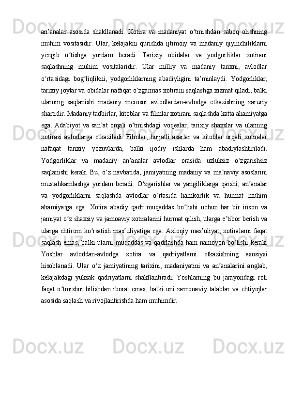 an analar   asosida   shakllanadi.   Xotira   va   madaniyat   o tmishdan   saboq   olishningʼ ʻ
muhim   vositasidir.   Ular,   kelajakni   qurishda   ijtimoiy   va   madaniy   qiyinchiliklarni
yengib   o tishga   yordam   beradi.   Tarixiy   obidalar   va   yodgorliklar   xotirani	
ʻ
saqlashning   muhim   vositalaridir.   Ular   milliy   va   madaniy   tarixni,   avlodlar
o rtasidagi   bog liqlikni,   yodgorliklarning   abadiyligini   ta minlaydi.   Yodgorliklar,	
ʻ ʻ ʼ
tarixiy joylar va obidalar nafaqat o zgarmas xotirani saqlashga xizmat qiladi, balki	
ʻ
ularning   saqlanishi   madaniy   merosni   avlodlardan-avlodga   etkazishning   zaruriy
shartidir. Madaniy tadbirlar, kitoblar va filmlar xotirani saqlashda katta ahamiyatga
ega.   Adabiyot   va   san at   orqali   o tmishdagi   voqealar,   tarixiy   shaxslar   va   ularning	
ʼ ʻ
xotirasi   avlodlarga   etkaziladi.   Filmlar,   hujjatli   asarlar   va   kitoblar   orqali   xotiralar
nafaqat   tarixiy   yozuvlarda,   balki   ijodiy   ishlarda   ham   abadiylashtiriladi.
Yodgorliklar   va   madaniy   an analar   avlodlar   orasida   uzluksiz   o zgarishsiz	
ʼ ʻ
saqlanishi   kerak.   Bu,   o z   navbatida,   jamiyatning   madaniy   va   ma naviy   asoslarini	
ʻ ʼ
mustahkamlashga   yordam   beradi.   O zgarishlar   va   yangiliklarga   qarshi,   an analar	
ʻ ʼ
va   yodgorliklarni   saqlashda   avlodlar   o rtasida   hamkorlik   va   hurmat   muhim	
ʻ
ahamiyatga   ega.   Xotira   abadiy   qadr   muqaddas   bo lishi   uchun   har   bir   inson   va	
ʻ
jamiyat o z shaxsiy va jamoaviy xotiralarini hurmat qilish, ularga e tibor berish va	
ʻ ʼ
ularga   ehtirom  ko rsatish  mas uliyatiga  ega.   Axloqiy  mas uliyat,  xotiralarni   faqat	
ʻ ʼ ʼ
saqlash  emas,  balki  ularni  muqaddas  va qadrlashda  ham  namoyon bo lishi  kerak.	
ʻ
Yoshlar   avloddan-avlodga   xotira   va   qadriyatlarni   etkazishning   asosiysi
hisoblanadi.   Ular   o z   jamiyatining   tarixini,   madaniyatini   va   an analarini   anglab,	
ʻ ʼ
kelajakdagi   yuksak   qadriyatlarni   shakllantiradi.   Yoshlarning   bu   jarayondagi   roli
faqat   o tmishni   bilishdan   iborat   emas,   balki   uni   zamonaviy   talablar   va   ehtiyojlar	
ʻ
asosida saqlash va rivojlantirishda ham muhimdir. 