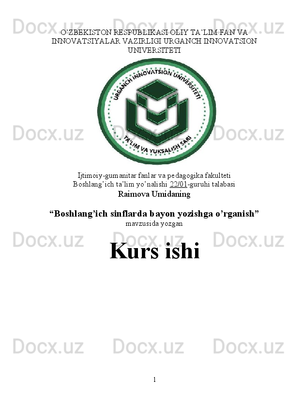 O’ZBEKISTON RESPUBLIKASI OLIY TA’LIM FAN VA
INNOVATSIYALAR VAZIRLIGI URGANCH INNOVATSION
UNIVERSITETI
Ijtimoiy-gumanitar fanlar va pedagogika fakulteti
Boshlang’ich ta’lim yo’nalishi  22/01 -guruhi talabasi
Raimova Umidaning
“Boshlang’ich sinflarda bayon yozishga o’rganish”
mavzusida yozgan
Kurs ishi
1 