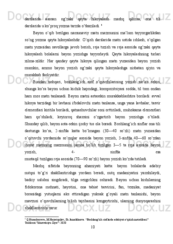 darslarida   asosan   og’zaki   qayta   hikoyalash   mashq   qilinsa,   ona   tili
darslarida u ko’proq yozma tarzda o’tkaziladi.  4
Bayon   o’qib   berilgan   namunaviy   matn   mazmunini   ma’lum   tayyorgarlikdan
so’ng  yozma   qayta   hikoyalashdir.   O’qish   darslarida   matn  ustida   ishlash,   o’qilgan
matn  yuzasidan   savollarga  javob  berish,  reja  tuzish   va  reja  asosida   og’zaki   qayta
hikoyalash   bolalarni   bayon   yozish ga   tayyorlaydi.   Qayta   hikoyalashning   turlari
xilma-xildir.   Har   qanday   qayta   hikoya   qilingan   matn   yuzasidan   bayon   yozish
mumkin,   ammo   bayon   yozish   og’zaki   qayta   hikoyalashga   nisbatan   qiyin   va
murakkab faoliyatdir.
Bundan   tashqari,   boshlang’ich   sinf   o’quvchilarining   yozish   sur’ati   sekin,
shunga   ko’ra   bayon  uchun   kichik   hajmdagi,  kompozitsiyasi   sodda,   til   tom   ondan
ham mos matn tanlanadi. Bayon matni astasekin murakkablashtira boriladi: avval
hikoya tarzidagi  bir  lavhani  ifodalovchi  matn tanlansa,  unga yana lavhalar, tasvir
elementlari kiritila boriladi, qatnashuvchilar   soni orttiriladi , muhokama elementlari
ham   qo’shiladi;   keyinroq   shaxsini   o’zgartirib   bayon   yozishga   o’tiladi.
Shunday qilib, bayon asta-sekin ijodiy tus ola boradi. Boshlang’ich sinflar ona tili
dasturiga   ko’ra,   2-sinfda   katta   bo’lmagan   (30—40   so’zli)   matn   yuzasidan
o’qituvchi   yordamida   so’roqlar   asosida   bayon   yozish,   3-sinfda   40—60   so’zdan
iborat   matnning   mazmunini   jamoa   bo’lib   tuzilgan   3—5   ta   reja   asosida   bayon
yozish,   4-   sinfda   esa
mustaqil tuzilgan reja asosida (70—90 so’zli) bayon yozish ko’zda tutiladi.
Mashq   sifatida   bayonning   ahamiyati   katta:   bayon   bolalarda   adabiy
nutqni   to’g’ri   shakllantirishga   yordam   beradi,   nutq   madaniyatini   yaxshilaydi,
badiiy   uslubni   singdiradi,   tilga   sezgirlikni   oshiradi.   Bayon   uchun   kishilarning
fidokorona   mehnati,   hayotini,   ona   tabiat   tasvirini,   fan,   texnika,   madaniyat
borasidagi   yutuqlarni   aks   ettiradigan   yuksak   g’oyali   matn   tanlanishi,   bayon
mavzusi   o’quvchilaming   bi lish   tajribasini   kengaytirishi,   ulaming   dunyoqarashini
shakllantirishi zarur.
4
 Q .Husanboyeva, M.Hazratqulov, Sh.Jamoldinova. “Boshlang‘ich sinflarda adabiyot o‘qitish metodikasi” 
Toshkent.”Innovatsiya-Ziyo”- 2020
10