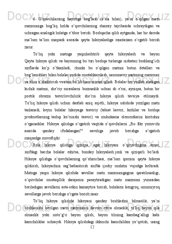 6.   O’quvchilaming   hayotiga   bog’lash   (o’rni   bilan),   ya’ni   o’qilgan   matn
mazmuniga   bog’liq   holda   o’quvchilaming   shaxsiy   tajribasida   uchraydigan   va
uchragan analogik holatga e’tibor berish. Boshqacha qilib aytganda, har bir darsda
ma’lum   ta’lim   maqsadi   asosida   qayta   hikoyalashga   muntazam   o’rgatib   borish
zarur.
To’liq   yoki   matnga   yaqinlashtirib   qayta   hikoyalash   va   bayon
Qayta   hikoya   qilish   va   bayonning   bu   turi   boshqa   turlariga   nisbatan   boshlang’ich
sinflarda   ko’p   o’tkaziladi,   chunki   bu   o’qilgan   matnni   butun   detallari   va
bog’lanishlari bilan bolalar yodida mustahkamlash, namunaviy matnning mazmuni
va tilini o’zlashtirish vositasi bo’lib ham xizmat qiladi. Bolalar tez yodlab oladigan
kichik   matnni,   she’riy   misralarni   buzmaslik   uchun   sh   e’rni,   ayniqsa,   butun   bir
poetik   obrazni   tasvirlovchilirik   she’rni   hikoya   qilish   tavsiya   etilmaydi.
To’liq   hikoya   qilish   uchun   dastlab   aniq   sujetli,   hikoya   uslubida   yozilgan   matn
tanlanadi,   keyin   bolalar   hikoyaga   tasviriy   (tabiat   lasviri,   kishilar   va   boshqa
predmetlarning   tashqi   ko’rinishi   tasviri)   va   muhokama   elementlarini   kiritishni
o’rganadilar.   Hikoya   qilishga   o’rgatish   vaqtida   o’quvchilarni   „Bu   fikr   yozuv chi
asarida   qanday   ifodalangan?"   savoliga   javob   berishga   o’rgatish
maqsadga muvofiqdir.
Bola   hikoya   qilishga   qiziqsa,   agar   hikoyani   o’qituvchigina   emas,
sinfdagi   barcha   bolalar   eshitsa,   bunday   hikoyalash   jonli   va   qiziqarli   bo’ladi.
Hikoya   qilishga   o’quvchilaming   qo’shimchasi,   ma’lum   qis mini   qayta   hikoya
qildirish,   hikoyachini   rag’batlantirish   sinfda   ijodiy   muhitni   vujudga   keltiradi.
Matnga   yaqin   hikoya   qilishda   savollar   matn   mazmunigagina   qaratilmasligi,
o’quvchilar   mustaqillik   darajasini   pasaytiradigan   matn   mazmuni   yuzasidan
beriladigan  savollarni  asta-sekin  kamaytira  bo rish,  bolalarni  kengroq, umumiyroq
savollarga javob berishga o’rgata borish zaair.
To’liq   hikoya   qilishda   hikoyani   qanday   boshlashni   bilmaslik,   ya’ni
boshlanishi   berilgan   matn   mazmunini   davom   ettira   olmaslik,   to’liq   bayon   qila
olmaslik   yoki   noto’g’ri   bayon   qilish,   bayon   tilining   kambag’alligi   kabi
kamchiliklar   uchraydi.   Hikoya   qilishdagi   ikkinchi   kamchilikni   yo’qotish,   uning
12