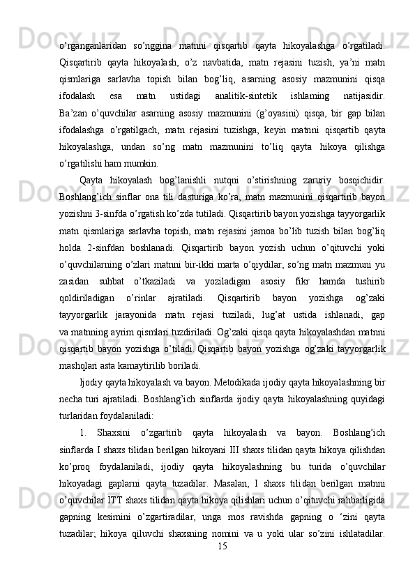 o’rganganlaridan   so’nggina   matnni   qisqartib   qayta   hikoyalashga   o’rgatiladi.
Qisqartirib   qayta   hikoyalash,   o’z   navbatida,   matn   rejasini   tuzish,   ya’ni   matn
qismlariga   sarlavha   topish   bilan   bog’liq,   asarning   asosiy   mazmunini   qisqa
ifodalash   esa   matn   ustidagi   analitik-sintetik   ishlaming   natijasidir.
Ba’zan   o’quvchilar   asarning   asosiy   mazmunini   (g’oyasini)   qisqa,   bir   gap   bilan
ifodalashga   o’rgatilgach,   matn   rejasini   tuzishga,   keyin   matn ni   qisqartib   qayta
hikoyalashga,   undan   so’ng   matn   mazmunini   to’liq   qayta   hikoya   qilishga
o’rgatilishi ham mumkin.
Qayta   hikoyalash   bog’lanishli   nutqni   o’stirishning   zaruriy   bosqichidir.
Boshlang’ich   sinflar   ona   tili   dasturiga   ko’ra,   matn   mazmunini   qisqartirib   bayon
yozishni 3-sinfda o’rgatish ko’zda tutiladi. Qisqartirib bayon yozishga tayyorgarlik
matn   qismlariga   sarlavha   topish,   matn   rejasini   jamoa   bo’lib   tuzish   bilan   bog’liq
holda   2-sinfdan   boshlanadi.   Qisqartirib   bayon   yozish   uchun   o’qituvchi   yoki
o’quvchilarning  o’zlari  matnni  bir-ikki  marta  o’qiydilar,  so’ng  matn  mazmuni  yu
zasidan   suhbat   o’tkaziladi   va   yoziladigan   asosiy   fikr   hamda   tushirib
qoldiriladigan   o’rinlar   ajratiladi.   Qisqartirib   bayon   yozishga   og’zaki
tayyorgarlik   jarayonida   matn   rejasi   tuziladi,   lug’at   ustida   ishlanadi,   gap
va matnning ayrim qismlari tuzdiriladi. Og’zaki qisqa qayta hikoyalashdan matnni
qisqartib   bayon   yozishga   o’tiladi.   Qisqartib   bayon   yozishga   og’zaki   tayyorgarlik
mashqlari asta kamaytirilib boriladi.
Ijodiy qayta hikoyalash va bayon. Metodikada ijodiy qayta hikoyalashning bir
necha   turi   ajratiladi.   Boshlang’ich   sinflarda   ijodiy   qayta   hikoyalashning   quyidagi
turlaridan foydalaniladi:
1.   Shaxsini   o’zgartirib   qayta   hikoyalash   va   bayon.   Boshlang’ich
sinflarda I shaxs tilidan berilgan hikoyani III shaxs tilidan qayta hikoya qilishdan
ko’proq   foydalaniladi,   ijodiy   qayta   hikoyalashning   bu   turida   o’quvchilar
hikoyadagi   gaplarni   qayta   tuzadilar.   Masalan,   I   shaxs   tili dan   berilgan   matnni
o’quvchilar ITT shaxs tilidan qayta hikoya qilishlari uchun o’qituvchi rahbarligida
gapning   kesimini   o’zgartiradilar,   unga   mos   ravishda   gapning   o   ‘zini   qayta
tuzadilar;   hikoya   qiluvchi   shaxsning   nomini   va   u   yoki   ular   so’zini   ishlatadilar.
15 