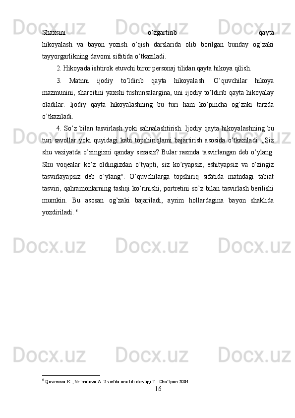 Shaxsini   o’zgartirib   qayta
hikoyalash   va   bayon   yozish   o’qish   darslarida   olib   borilgan   bunday   og’zaki
tayyorgarlikning davomi sifatida o’tkaziladi.
2. Hikoyada ishtirok etuvchi biror personaj tilidan qayta hikoya qilish.
3.   Matnni   ijodiy   to’ldirib   qayta   hikoyalash.   O’quvchilar   hikoya
mazmunini, sharoitini yaxshi  tushunsalargina,  uni  ijodiy to’ldirib qayta hikoyalay
oladilar.   Ijodiy   qayta   hikoyalashning   bu   turi   ham   ko’pincha   og’zaki   tarzda
o’tkaziladi.
4.   So’z   bilan   tasvirlash   yoki   sahnalashtirish.   Ijodiy   qayta   hikoya lashning   bu
turi   savollar   yoki   quyidagi   kabi   topshiriqlami   bajartirish   asosida   o’tkaziladi:   „Siz
shu  vaziyatda   o’zingizni  qanday   sezasiz?   Bular   rasmda   tasvirlangan  deb  o’ylang.
Shu   voqealar   ko’z   oldingizdan   o’tyapti,   siz   ko’ryapsiz,   eshityapsiz   va   o’zingiz
tasvirlayapsiz   deb   o’ylang".   O’quvchilarga   topshiriq   sifatida   matndagi   tabiat
tasviri, qahramonlarning tashqi  ko’rinishi, portretini  so’z bilan tasvirlash  berilishi
mumkin.   Bu   asosan   og’zaki   bajariladi,   ayrim   hollardagina   bayon   shaklida
yozdiriladi.  6
6
  Qosimova K., Ne`matova A. 2-sinfda ona tili darsligi T.: Cho‘lpon 2004
16