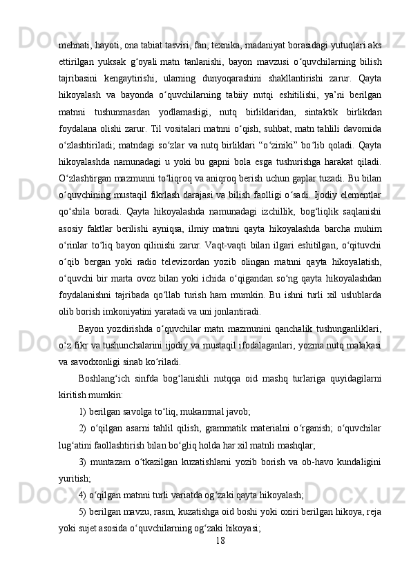 mehnati, hayoti, ona tabiat tasviri, fan, texnika, madaniyat borasidagi yutuqlari aks
ettirilgan   yuksak   g oyaliʻ   matn   tanlanishi ,   bayon   mavzusi   o quvchilarning   bilish	ʻ
tajribasini   kengaytirishi,   ularning   dunyoqarashini   shakllantirishi   zarur.   Qayta
hikoyalash   va   bayonda   o quvchilarning   tabiiy   nutqi   eshitilishi,   ya’ni   berilgan	
ʻ
matnni   tushunmasdan   yodlamasligi,   nutq   birliklaridan,   sintaktik   birlikdan
foydalana olishi zarur. Til vositalari matnni o qish, suhbat, matn tahlili davomida	
ʻ
o zlashtiriladi;   matndagi   so zlar   va   nutq   birliklari   “o ziniki”   bo lib   qoladi.   Qayta	
ʻ ʻ ʻ ʻ
hikoyalashda   namunadagi   u   yoki   bu   gapni   bola   esga   tushurishga   harakat   qiladi.
O zlashtirgan mazmunni to liqroq va aniqroq berish uchun gaplar tuzadi. Bu bilan
ʻ ʻ
o quvchining mustaqil  fikrlash darajasi  va bilish faolligi o sadi. Ijodiy elementlar
ʻ ʻ
qo shila   boradi.   Qayta   hikoyalashda   namunadagi   izchillik,   bog liqlik   saqlanishi
ʻ ʻ
asosiy   faktlar   berilishi   ayniqsa,   ilmiy   matnni   qayta   hikoyalashda   barcha   muhim
o rinlar   to liq   bayon   qilinishi   zarur.   Vaqt-vaqti   bilan   ilgari   eshitilgan,   o qituvchi
ʻ ʻ ʻ
o qib   bergan   yoki   radio   televizordan   yozib   olingan   matnni   qayta   hikoyalatish,
ʻ
o quvchi   bir   marta   ovoz   bilan   yoki   ichida   o qigandan   so ng   qayta   hikoyalashdan
ʻ ʻ ʻ
foydalanishni   tajribada   qo llab   turish   ham   mumkin.   Bu   ishni   turli   xil   uslublarda	
ʻ
olib borish imkoniyatini yaratadi va uni jonlantiradi.
Bayon   yozdirishda   o quvchilar   matn   mazmunini   qanchalik   tushunganliklari,
ʻ
o z fikr va tushunchalarini ijodiy va mustaqil ifodalaganlari, yozma nutq malakasi	
ʻ
va savodxonligi sinab ko riladi.	
ʻ
Boshlang ich   sinfda   bog lanishli   nutqqa   oid   mashq   turlariga   quyidagilarni	
ʻ ʻ
kiritish mumkin:
1) berilgan savolga to liq, mukammal javob;	
ʻ
2)   o qilgan   asarni   tahlil   qilish,   grammatik   materialni   o rganish;   o quvchilar	
ʻ ʻ ʻ
lug atini faollashtirish bilan bo gliq	
ʻ ʻ   holda har xil matnli mashqlar ;
3)   muntazam   o tkazilgan   kuzatishlarni   yozib   borish   va   ob-havo   kundaligini	
ʻ
yuritish;
4) o qilgan matnni turli variatda og zaki qayta hikoyalash;	
ʻ ʻ
5) berilgan mavzu, rasm, kuzatishga oid boshi yoki oxiri berilgan hikoya, reja
yoki sujet asosida o quvchilarning og zaki hikoyasi;	
ʻ ʻ
18 