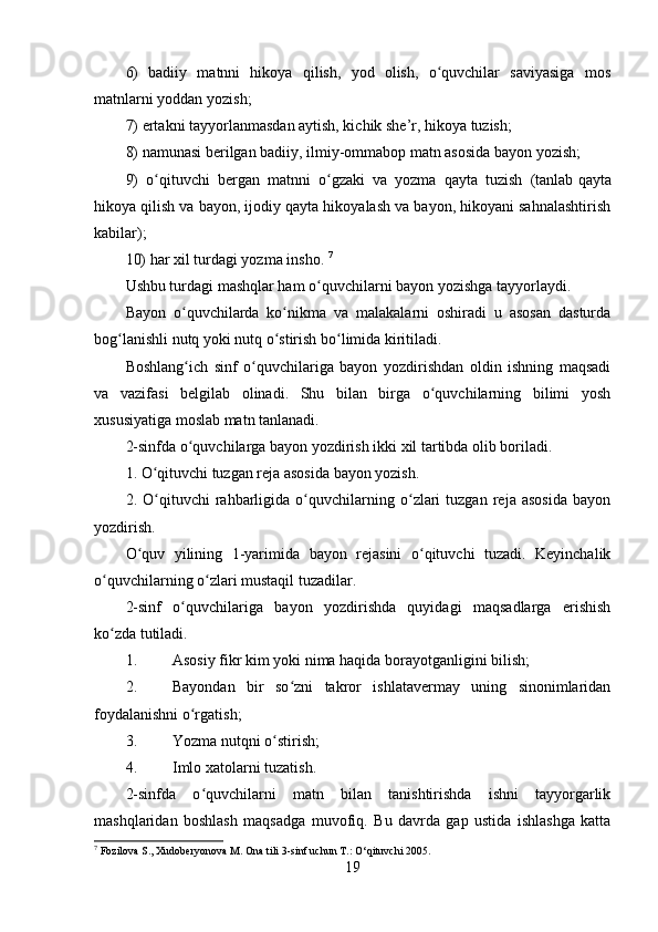 6)   badiiy   matnni   hikoya   qilish,   yod   olish,   o quvchilar   saviyasiga   mosʻ
matnlarni yoddan yozish;
7) ertakni tayyorlanmasdan aytish, kichik she’r, hikoya tuzish;
8) namunasi berilgan badiiy, ilmiy-ommabop matn asosida bayon yozish;
9)   o qituvchi   bergan   matnni   o gzaki   va   yozma   qayta   tuzish   (tanlab	
ʻ ʻ   qayta
hikoya qilish va bayon , ijodiy qayta hikoyalash va bayon, hikoyani sahnalashtirish
kabilar);
10) har xil turdagi yozma insho.  7
Ushbu turdagi mashqlar ham o quvchilarni bayon yozishga tayyorlaydi.	
ʻ
Bayon   o quvchilarda   ko nikma   va   malakalarni   oshiradi   u   asosan   dasturda	
ʻ ʻ
bog lanishli nutq yoki nutq o stirish bo limida kiritiladi.	
ʻ ʻ ʻ
Boshlang ich   sinf   o quvchilariga   bayon   yozdirishdan   oldin   ishning   maqsadi	
ʻ ʻ
va   vazifasi   belgilab   olinadi.   Shu   bilan   birga   o quvchilarning   bilimi   yosh	
ʻ
xususiyatiga moslab matn tanlanadi.
2-sinfda o quvchilarga bayon yozdirish ikki xil tartibda olib boriladi.	
ʻ
1. O qituvchi tuzgan reja asosida bayon yozish.	
ʻ
2.   O qituvchi   rahbarligida   o quvchilarning   o zlari   tuzgan   reja   asosida   bayon
ʻ ʻ ʻ
yozdirish.
O quv   yilining   1-yarimida   bayon   rejasini   o qituvchi   tuzadi.   Keyinchalik	
ʻ ʻ
o quvchilarning o zlari mustaqil tuzadilar.	
ʻ ʻ
2-sinf   o quvchilariga   bayon   yozdirishda   quyidagi   maqsadlarga   erishish	
ʻ
ko zda tutiladi.	
ʻ
1. Asosiy fikr kim yoki nima haqida borayotganligini bilish;
2. Bayondan   bir   so zni   takror   ishlatavermay   uning   sinonimlaridan	
ʻ
foydalanishni o rgatish;	
ʻ
3. Yozma nutqni o stirish;	
ʻ
4. Imlo xatolarni tuzatish.
2-sinfda   o quvchilarni   matn   bilan   tanishtirishda   ishni   tayyorgarlik	
ʻ
mashqlaridan   boshlash   maqsadga   muvofiq.   Bu   davrda   gap   ustida   ishlashga   katta
7
  Fozilova S., Xudoberyonova M. Ona tili 3-sinf uchun T.: O‘qituvchi 2005.
19 