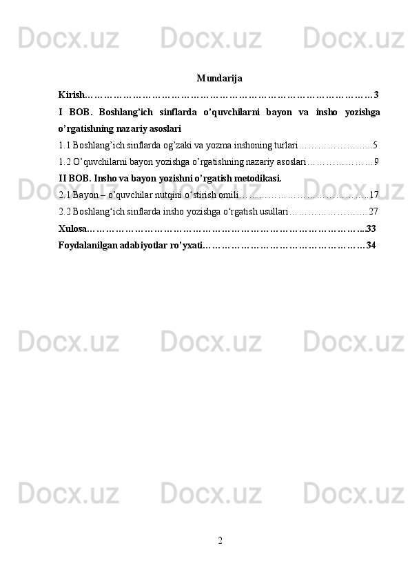Mundarija
Kirish………………………………………………………………………………3
I   BOB .   Boshlang’ich   sinflarda   o’quvchilarni   bayon   va   insho   yozishga
o’rgatishning nazariy asoslari
1.1 Boshlang’ich sinflarda og’zaki va yozma inshoning turlari…………………...5
1.2 O’quvchilarni bayon yozishga o’rgatishning nazariy asoslari…………………9
II BOB. Insho va bayon yozishni o’rgatish metodikasi.
2.1  Bayon – o’quvchilar nutqini o stirish omili…………………………………..17ʻ
2.2  Boshlang ich sinflarda insho yozishga o rgatish usullari…………………….27	
ʻ ʻ
Xulosa…………………………………………………………………………....33
Foydalanilgan adabiyotlar ro’yxati……………………………………………34
2 