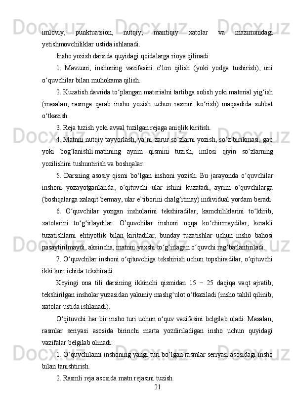 imloviy,   punktuatsion,   nutqiy,   mantiqiy   xatolar   va   mazmunidagi
yetishmovchiliklar ustida ishlanadi.
Insho yozish darsida quyidagi qoidalarga rioya qilinadi:
1.   Mavzuni,   inshoning   vazifasini   e’lon   qilish   (yoki   yodga   tushirish),   uni
o quvchilar bilan muhokama qilish.ʻ
2. Kuzatish davrida to plangan materialni tartibga solish yoki material yig ish	
ʻ ʻ
(masalan,   rasmga   qarab   insho   yozish   uchun   rasmni   ko rish)   maqsadida   suhbat	
ʻ
o tkazish.	
ʻ
3. Reja tuzish yoki avval tuzilgan rejaga aniqlik kiritish.
4. Matnni nutqiy tayyorlash, ya’ni zarur so zlarni yozish, so z birikmasi, gap	
ʻ ʻ
yoki   bog lanishli	
ʻ   matnning   ayrim   qismini   tuzish ,   imlosi   qiyin   so zlarning	ʻ
yozilishini tushuntirish va boshqalar.
5.   Darsning   asosiy   qismi   bo lgan   inshoni   yozish.   Bu   jarayonda   o quvchilar	
ʻ ʻ
inshoni   yozayotganlarida,   o qituvchi   ular   ishini   kuzatadi,   ayrim   o quvchilarga	
ʻ ʻ
(boshqalarga xalaqit bermay, ular e’tiborini chalg itmay) individual yordam beradi.	
ʻ
6.   O quvchilar   yozgan   insholarini   tekshiradilar,   kamchiliklarini   to ldirib,	
ʻ ʻ
xatolarini   to g irlaydilar.   O’quvchilar   inshoni   oqqa   ko chirmaydilar,   kerakli	
ʻ ʻ ʻ
tuzatishlarni   ehtiyotlik   bilan   kiritadilar,   bunday   tuzatishlar   uchun   insho   bahosi
pasaytirilmaydi, aksincha, matnni yaxshi to g irlagan o quvchi rag batlantiriladi.	
ʻ ʻ ʻ ʻ
7. O quvchilar inshoni o qituvchiga tekshirish uchun topshiradilar, o qituvchi	
ʻ ʻ ʻ
ikki kun ichida tekshiradi.
Keyingi   ona   tili   darsining   ikkinchi   qismidan   15   −   25   daqiqa   vaqt   ajratib,
tekshirilgan insholar yuzasidan yakuniy mashg ulot o tkaziladi (insho tahlil qilinib,	
ʻ ʻ
xatolar ustida ishlanadi).
O qituvchi har bir insho turi uchun o quv vazifasini belgilab oladi. Masalan,	
ʻ ʻ
rasmlar   seriyasi   asosida   birinchi   marta   yozdiriladigan   insho   uchun   quyidagi
vazifalar belgilab olinadi:
1. O quvchilarni inshoning yangi turi bo lgan rasmlar seriyasi asosidagi insho	
ʻ ʻ
bilan tanishtirish.
2. Rasmli reja asosida matn rejasini tuzish.
21
