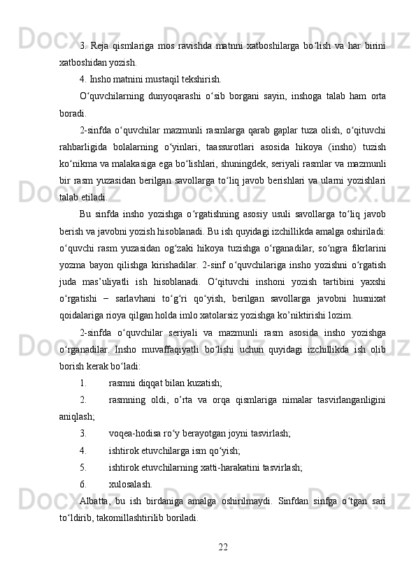 3.   Reja   qismlariga   mos   ravishda   matnni   xatboshilarga   bo lish   va   har   biriniʻ
xatboshidan yozish.
4. Insho matnini mustaqil tekshirish.
O quvchilarning   dunyoqarashi   o sib   borgani   sayin,   inshoga   talab   ham   orta	
ʻ ʻ
boradi.
2-sinfda   o quvchilar   mazmunli   rasmlarga  qarab  gaplar   tuza  olish,  o qituvchi	
ʻ ʻ
rahbarligida   bolalarning   o yinlari,   taassurotlari   asosida   hikoya   (insho)   tuzish	
ʻ
ko nikma va malakasiga ega bo lishlari,	
ʻ ʻ   shuningdek , seriyali rasmlar va mazmunli
bir  rasm  yuzasidan  berilgan  savollarga   to liq  javob  berishlari   va  ularni  yozishlari	
ʻ
talab etiladi.
Bu   sinfda   insho   yozishga   o rgatishning   asosiy   usuli   savollarga   to liq   javob	
ʻ ʻ
berish va javobni yozish hisoblanadi. Bu ish quyidagi izchillikda amalga oshiriladi:
o quvchi   rasm   yuzasidan   og zaki   hikoya   tuzishga   o rganadilar,   so ngra   fikrlarini	
ʻ ʻ ʻ ʻ
yozma   bayon   qilishga   kirishadilar.   2-sinf   o quvchilariga   insho   yozishni   o rgatish	
ʻ ʻ
juda   mas’uliyatli   ish   hisoblanadi.   O qituvchi   inshoni   yozish   tartibini   yaxshi	
ʻ
o rgatishi   −   sarlavhani   to g ri   qo yish,   berilgan   savollarga   javobni   husnixat	
ʻ ʻ ʻ ʻ
qoidalariga rioya qilgan holda imlo xatolarsiz yozishga ko’niktirishi lozim.
2-sinfda   o quvchilar   seriyali   va   mazmunli   rasm   asosida   insho   yozishga	
ʻ
o rganadilar.   Insho   muvaffaqiyatli   bo lishi   uchun   quyidagi   izchillikda   ish   olib	
ʻ ʻ
borish kerak bo ladi:	
ʻ
1. rasmni diqqat bilan kuzatish;
2. rasmning   oldi,   o’rta   va   orqa   qismlariga   nimalar   tasvirlanganligini
aniqlash;
3. voqea-hodisa ro y berayotgan joyni tasvirlash;	
ʻ
4. ishtirok etuvchilarga ism qo yish;	
ʻ
5. ishtirok etuvchilarning xatti-harakatini tasvirlash;
6. xulosalash.
Albatta,   bu   ish   birdaniga   amalga   oshirilmaydi.   Sinfdan   sinfga   o tgan   sari	
ʻ
to ldirib, takomillashtirilib boriladi.	
ʻ
22 