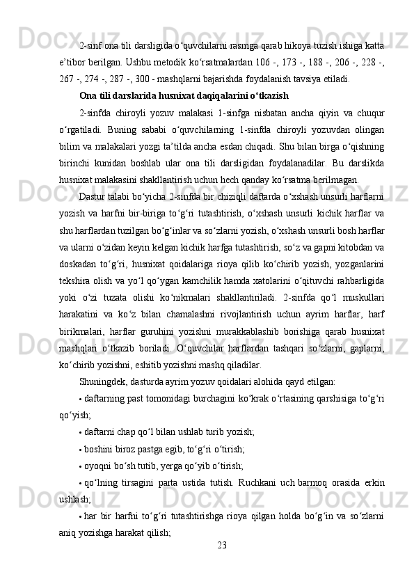 2-sinf ona tili darsligida o quvchilarni rasmga qarab hikoya tuzish ishiga kattaʻ
e’tibor berilgan. Ushbu metodik ko rsatmalardan 106 -, 173 -, 188 -, 206 -, 228 -,	
ʻ
267 -, 274 -, 287 -, 300 - mashqlarni bajarishda foydalanish tavsiya etiladi.
Ona tili darslarida husnixat daqiqalarini o tkazish	
ʻ
2-sinfda   chiroyli   yozuv   malakasi   1-sinfga   nisbatan   ancha   qiyin   va   chuqur
o rgatiladi.   Buning   sababi   o quvchilarning   1-sinfda   chiroyli   yozuvdan   olingan	
ʻ ʻ
bilim va malakalari yozgi ta’tilda ancha esdan chiqadi. Shu bilan birga o qishning	
ʻ
birinchi   kunidan   boshlab   ular   ona   tili   darsligidan   foydalanadilar.   Bu   darslikda
husnixat malakasini shakllantirish uchun hech qanday ko rsatma berilmagan.	
ʻ
Dastur talabi bo yicha 2-sinfda bir chiziqli daftarda o xshash unsurli harflarni	
ʻ ʻ
yozish   va   harfni   bir-biriga   to g ri   tutashtirish,   o xshash   unsurli   kichik   harflar   va	
ʻ ʻ ʻ
shu harflardan tuzilgan bo g inlar va so zlarni yozish, o xshash unsurli bosh harflar	
ʻ ʻ ʻ ʻ
va ularni o zidan keyin kelgan kichik harfga tutashtirish, so z va gapni kitobdan va	
ʻ ʻ
doskadan   to g ri,   husnixat   qoidalariga   rioya   qilib   ko chirib   yozish,   yozganlarini
ʻ ʻ ʻ
tekshira olish va yo l qo ygan kamchilik hamda xatolarini o qituvchi rahbarligida	
ʻ ʻ ʻ
yoki   o zi   tuzata   olishi   ko nikmalari   shakllantiriladi.   2-sinfda   qo l   muskullari	
ʻ ʻ ʻ
harakatini   va   ko z   bilan   chamalashni   rivojlantirish   uchun   ayrim   harflar,   harf	
ʻ
birikmalari,   harflar   guruhini   yozishni   murakkablashib   borishiga   qarab   husnixat
mashqlari   o tkazib   boriladi.   O quvchilar   harflardan   tashqari   so zlarni,   gaplarni,	
ʻ ʻ ʻ
ko chirib yozishni, eshitib yozishni mashq qiladilar.	
ʻ
Shuningdek, dasturda ayrim yozuv qoidalari alohida qayd etilgan:
 daftarning past tomonidagi burchagini ko krak o rtasining qarshisiga to g ri	
ʻ ʻ ʻ ʻ
qo yish;	
ʻ
 daftarni chap qo l bilan ushlab turib yozish;	
ʻ
 boshini biroz pastga egib, to g ri o tirish;	
ʻ ʻ ʻ
 oyoqni bo sh tutib, yerga qo yib o tirish;	
ʻ ʻ ʻ
 qo lning   tirsagini   parta   ustida   tutish.   Ruchkani   uch	
ʻ   barmoq   orasida   erkin
ushlash ;
 har   bir   harfni   to g ri   tutashtirishga   rioya   qilgan   holda   bo g in   va   so zlarni	
ʻ ʻ ʻ ʻ ʻ
aniq yozishga harakat qilish;
23 