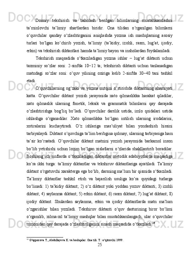 Doimiy   tekshirish   va   baholash   berilgan   bilimlarning   mustahkamlashni
ta’minlovchi   ta’limiy   shartlardan   biridir.   Ona   tilidan   o rganilgan   bilimlarniʻ
o quvchilar   qanday   o zlashtirganini   aniqlashda   yozma   ish   mashqlarning   asosiy	
ʻ ʻ
turlari   bo lgan   ko chirib   yozish,   ta’limiy   (ta’kidiy,   izohli,   rasm,   lug at,   ijodiy,	
ʻ ʻ ʻ
erkin) va tekshirish diktantlari hamda ta’limiy bayon va insholardan foydalaniladi.
Tekshirish   maqsadida   o tkaziladigan   yozma   ishlar   −   lug at   diktanti   uchun	
ʻ ʻ
taxminiy   so zlar   soni:   2-sinfda   10−12   ta;   tekshirish   diktanti   uchun   tanlanadigan	
ʻ
matndagi   so zlar   soni:   o quv   yilining   oxiriga   kelib   2-sinfda   30−40   tani   tashkil
ʻ ʻ
etadi.
O quvchilarning   og zaki   va   yozma   nutqini   o stirishda   diktantning   ahamiyati	
ʻ ʻ ʻ
katta.   O quvchilar   diktant   yozish   jarayonida   xato   qilmaslikka   harakat   qiladilar,
ʻ
xato   qilmaslik   ularning   fonetik,   leksik   va   grammatik   bilimlarni   qay   darajada
o zlashtirishga   bog liq   bo ladi.   O quvchilar   darslik   ustida,   imlo   qoidalari   ustida	
ʻ ʻ ʻ ʻ
ishlashga   o rganadilar.   Xato   qilmaslikka   bo lgan   intilish   ularning   irodalarini,	
ʻ ʻ
xotiralarini   kuchaytiradi.   O z   ishlariga   mas’uliyat   bilan   yondashish   hissini	
ʻ
tarbiyalaydi. Diktant o quvchiga ta’lim beribgina qolmay, ularning tarbiyasiga ham	
ʻ
ta’sir   ko rsatadi.   O quvchilar   diktant   matnini   yozish   jarayonida   barkamol   inson	
ʻ ʻ
bo lib   yetishishi   uchun   lozim   bo lgan   xislatlarni   o zlarida   shakllantirib   boradilar.	
ʻ ʻ ʻ
Boshlang ich sinflarda o tkaziladigan diktantlar metodik adabiyotlarda maqsadiga	
ʻ ʻ
ko ra   ikki   turga:   ta’limiy   diktantlar   va   tekshiruv   diktantlariga   ajratiladi.   Ta’limiy	
ʻ
diktant o rgatuvchi xarakterga ega bo lib, darsning ma’lum bir qismida o tkaziladi.	
ʻ ʻ ʻ
Ta’limiy   diktantlar   tashkil   etish   va   bajarilish   usuliga   ko ra   quyidagi   turlarga	
ʻ
bo linadi:  1) ta’kidiy diktant;  2) o z diktant  yoki  yoddan yozuv diktanti;  3)	
ʻ ʻ   izohli
diktant ; 4) saylanma diktant; 5) erkin diktant; 6) rasm diktant; 7) lug at diktant; 8)	
ʻ
ijodiy   diktant.   Shulardan   saylanma,   erkin   va   ijodiy   diktantlarda   matn   ma’lum
o zgarishlar   bilan   yoziladi.   Tekshiruv   diktanti   o quv   dasturining   biror   bo limi	
ʻ ʻ ʻ
o rganilib,   xilma-xil   ta’limiy   mashqlar   bilan   mustahkamlangach,   ular   o quvchilar
ʻ ʻ
tomonidan qay darajada o zlashtirilganini sinash maqsadida o tkaziladi.	
ʻ ʻ 10
10
  G‘apporova T., Abdullayeva K. va boshqalar.  Ona tili. T.: o‘qituvchi 1999.
25 