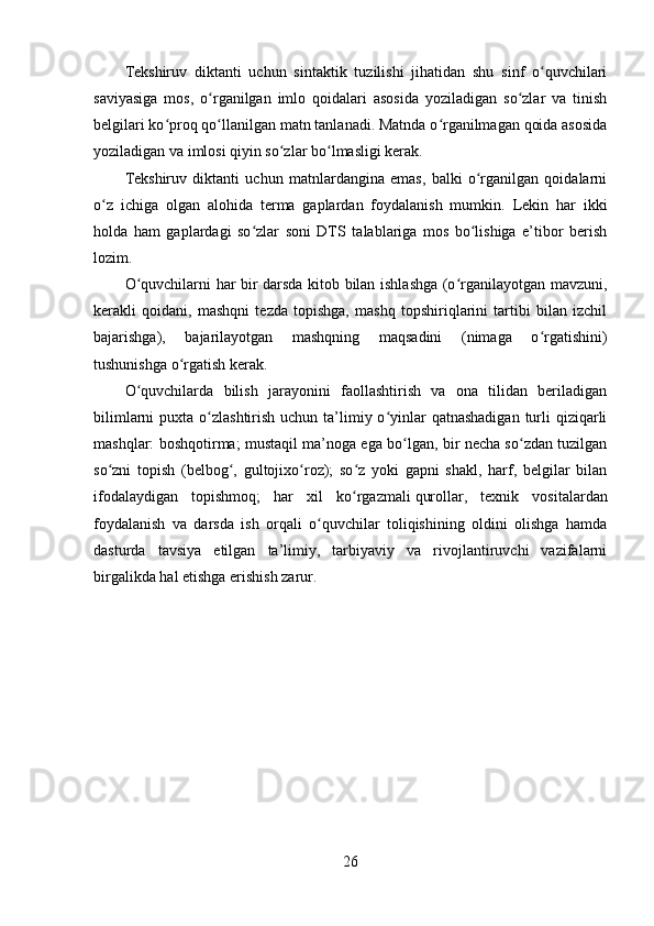 Tekshiruv   diktanti   uchun   sintaktik   tuzilishi   jihatidan   shu   sinf   o quvchilariʻ
saviyasiga   mos,   o rganilgan   imlo   qoidalari   asosida   yoziladigan   so zlar   va   tinish	
ʻ ʻ
belgilari ko proq qo llanilgan matn tanlanadi. Matnda o rganilmagan qoida asosida	
ʻ ʻ ʻ
yoziladigan va imlosi qiyin so zlar bo lmasligi kerak.	
ʻ ʻ
Tekshiruv   diktanti   uchun   matnlardangina   emas,   balki   o rganilgan   qoidalarni	
ʻ
o z   ichiga   olgan   alohida   terma   gaplardan   foydalanish   mumkin.   Lekin   har   ikki	
ʻ
holda   ham   gaplardagi   so zlar   soni   DTS   talablariga   mos   bo lishiga   e’tibor   berish	
ʻ ʻ
lozim.
O quvchilarni har bir darsda kitob bilan ishlashga (o rganilayotgan mavzuni,	
ʻ ʻ
kerakli   qoidani,   mashqni   tezda   topishga,   mashq   topshiriqlarini   tartibi   bilan   izchil
bajarishga),   bajarilayotgan   mashqning   maqsadini   (nimaga   o rgatishini)	
ʻ
tushunishga o rgatish kerak.	
ʻ
O quvchilarda   bilish   jarayonini   faollashtirish   va   ona   tilidan   beriladigan	
ʻ
bilimlarni  puxta o zlashtirish uchun ta’limiy o yinlar  qatnashadigan  turli  qiziqarli	
ʻ ʻ
mashqlar: boshqotirma; mustaqil ma’noga ega bo lgan, bir necha so zdan tuzilgan	
ʻ ʻ
so zni   topish   (belbog ,   gultojixo roz);   so z   yoki   gapni   shakl,   harf,   belgilar   bilan	
ʻ ʻ ʻ ʻ
ifodalaydigan   topishmoq;   har   xil   ko rgazmali	
ʻ   qurollar ,   texnik   vositalardan
foydalanish   va   darsda   ish   orqali   o quvchilar   toliqishining   oldini   olishga   hamda	
ʻ
dasturda   tavsiya   etilgan   ta’limiy,   tarbiyaviy   va   rivojlantiruvchi   vazifalarni
birgalikda hal etishga erishish zarur.
26 