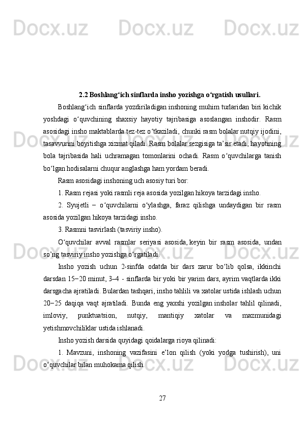 2.2 Boshlang ich sinflarda insho yozishga o rgatish usullari.ʻ ʻ
Boshlang ich sinflarda yozdiriladigan inshoning muhim turlaridan biri kichik	
ʻ
yoshdagi   o quvchining   shaxsiy   hayotiy   tajribasiga   asoslangan   inshodir.   Rasm	
ʻ
asosidagi insho maktablarda tez-tez o tkaziladi, chunki rasm bolalar nutqiy ijodini,	
ʻ
tasavvurini boyitishga xizmat qiladi. Rasm bolalar sezgisiga ta’sir etadi, hayotining
bola   tajribasida   hali   uchramagan   tomonlarini   ochadi.   Rasm   o quvchilarga   tanish	
ʻ
bo lgan hodisalarni chuqur anglashga ham yordam beradi.	
ʻ
Rasm asosidagi inshoning uch asosiy turi bor:
1. Rasm rejasi yoki rasmli reja asosida yozilgan hikoya tarzidagi insho.
2.   Syujetli   −   o quvchilarni   o ylashga,   faraz   qilishga   undaydigan   bir   rasm	
ʻ ʻ
asosida yozilgan hikoya tarzidagi insho.
3. Rasmni tasvirlash (tasviriy insho).
O quvchilar   avval   rasmlar   seriyasi   asosida,	
ʻ   keyin   bir   rasm   asosida ,   undan
so’ng tasviriy insho yozishga o rgatiladi.	
ʻ
Insho   yozish   uchun   2-sinfda   odatda   bir   dars   zarur   bo lib   qolsa,   ikkinchi	
ʻ
darsdan 15−20 minut, 3–4 - sinflarda bir yoki bir yarim dars, ayrim vaqtlarda ikki
darsgacha ajratiladi. Bulardan tashqari, insho tahlili va xatolar ustida ishlash uchun
20−25   daqiqa   vaqt   ajratiladi.   Bunda   eng   yaxshi   yozilgan   insholar   tahlil   qilinadi ,
imloviy,   punktuatsion,   nutqiy,   mantiqiy   xatolar   va   mazmunidagi
yetishmovchiliklar ustida ishlanadi.
Insho yozish darsida quyidagi qoidalarga rioya qilinadi:
1.   Mavzuni,   inshoning   vazifasini   e’lon   qilish   (yoki   yodga   tushirish),   uni
o quvchilar bilan muhokama qilish.	
ʻ
27 