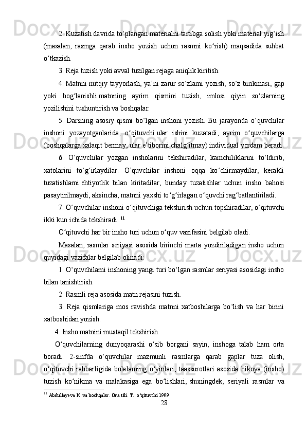 2. Kuzatish davrida to plangan materialni tartibga solish yoki material yig ishʻ ʻ
(masalan,   rasmga   qarab   insho   yozish   uchun   rasmni   ko rish)   maqsadida   suhbat	
ʻ
o tkazish.	
ʻ
3. Reja tuzish yoki avval tuzilgan rejaga aniqlik kiritish.
4. Matnni nutqiy tayyorlash, ya’ni zarur so zlarni yozish, so z	
ʻ ʻ   birikmasi , gap
yoki   bog lanishli	
ʻ   matnning   ayrim   qismini   tuzish,   imlosi   qiyin   so zlarning	ʻ
yozilishini tushuntirish va boshqalar.
5.   Darsning   asosiy   qismi   bo lgan   inshoni   yozish.   Bu   jarayonda   o quvchilar	
ʻ ʻ
inshoni   yozayotganlarida,   o qituvchi	
ʻ   ular   ishini   kuzatadi ,   ayrim   o quvchilarga	ʻ
(boshqalarga xalaqit bermay, ular e’tiborini chalg itmay) individual yordam beradi.	
ʻ
6.   O quvchilar   yozgan   insholarini   tekshiradilar,   kamchiliklarini   to ldirib,	
ʻ ʻ
xatolarini   to g irlaydilar.   O’quvchilar   inshoni   oqqa   ko chirmaydilar,   kerakli	
ʻ ʻ ʻ
tuzatishlarni   ehtiyotlik   bilan   kiritadilar ,   bunday   tuzatishlar   uchun   insho   bahosi
pasaytirilmaydi, aksincha, matnni yaxshi to g irlagan o quvchi rag batlantiriladi.	
ʻ ʻ ʻ ʻ
7. O quvchilar inshoni o qituvchiga	
ʻ ʻ   tekshirish uchun topshiradilar , o qituvchi	ʻ
ikki kun ichida tekshiradi.  11
O qituvchi har bir insho turi uchun o quv vazifasini belgilab oladi.	
ʻ ʻ
Masalan,   rasmlar   seriyasi   asosida   birinchi   marta   yozdiriladigan   insho   uchun
quyidagi vazifalar belgilab olinadi:
1. O quvchilarni inshoning yangi turi bo lgan rasmlar seriyasi asosidagi insho	
ʻ ʻ
bilan tanishtirish.
2. Rasmli reja asosida matn rejasini tuzish.
3.   Reja   qismlariga   mos   ravishda   matnni   xatboshilarga   bo lish   va   har   birini	
ʻ
xatboshidan yozish.
4. Insho matnini mustaqil tekshirish.
O quvchilarning   dunyoqarashi   o sib   borgani   sayin,   inshoga   talab   ham   orta	
ʻ ʻ
boradi.   2-sinfda   o quvchilar   mazmunli   rasmlarga   qarab   gaplar   tuza   olish,	
ʻ
o qituvchi   rahbarligida   bolalarning   o yinlari,   taassurotlari   asosida   hikoya   (insho)	
ʻ ʻ
tuzish   ko nikma   va   malakasiga   ega   bo lishlari,	
ʻ ʻ   shuningdek,   seriyali   rasmlar   va
11
  Abdullayeva K. va boshqalar. Ona tili. T.: o‘qituvchi 1999
28 