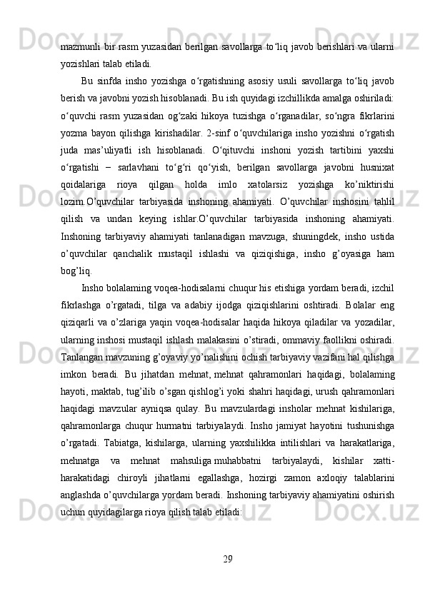 mazmunli  bir  rasm  yuzasidan  berilgan savollarga  to liq javob berishlari  va ularniʻ
yozishlari talab etiladi.
Bu   sinfda   insho   yozishga   o rgatishning   asosiy   usuli   savollarga   to liq   javob	
ʻ ʻ
berish va javobni yozish hisoblanadi. Bu ish quyidagi izchillikda amalga oshiriladi:
o quvchi   rasm   yuzasidan   og zaki   hikoya   tuzishga   o rganadilar,   so ngra   fikrlarini	
ʻ ʻ ʻ ʻ
yozma   bayon   qilishga   kirishadilar.   2-sinf   o quvchilariga   insho   yozishni   o rgatish	
ʻ ʻ
juda   mas’uliyatli   ish   hisoblanadi.   O qituvchi   inshoni   yozish   tartibini   yaxshi	
ʻ
o rgatishi   −   sarlavhani   to g ri   qo yish,   berilgan   savollarga   javobni   husnixat	
ʻ ʻ ʻ ʻ
qoidalariga   rioya   qilgan   holda   imlo   xatolarsiz   yozishga   ko’niktirishi
lozim. O’quvchilar   tarbiyasida   inshoning   ahamiyati.   O’quvchilar   inshosini   tahlil
qilish   va   undan   keying   ishlar. O’quvchilar   tarbiyasida   inshoning   ahamiyati.
Inshoning   tarbiyaviy   ahamiyati   tanlanadigan   mavzuga,   shuningdek,   insho   ustida
o’quvchilar   qanchalik   mustaqil   ishlashi   va   qiziqishiga,   insho   g’oyasiga   ham
bog’liq.
Insho bolalaming voqea-hodisalarni chuqur his etishiga yordam beradi, izchil
fikrlashga   o’rgatadi,   tilga   va   adabiy   ijodga   qiziqishlarini   oshtiradi.   Bolalar   eng
qiziqarli   va   o’zlariga   yaqin   voqea-hodisalar   haqida   hikoya   qiladilar   va   yozadilar,
ularning inshosi mustaqil ishlash malakasini o’stiradi, ommaviy faollikni oshiradi.
Tanlangan mavzuning g’oyaviy yo’nalishini ochish tarbiyaviy vazifani hal qilishga
imkon   beradi.   Bu   jihatdan   mehnat,   mehnat   qahramonlari   haqidagi ,   bolalaming
hayoti, maktab, tug’ilib o’sgan qishlog’i yoki shahri haqidagi, urush qahramonlari
haqidagi   mavzular   ayniqsa   qulay.   Bu   mavzulardagi   insholar   mehnat   kishilariga,
qahramonlarga   chuqur   hurmatni   tarbiyalaydi.   Insho   jamiyat   hayotini   tushunishga
o’rgatadi.   Tabiatga,   kishilarga,   ularning   yaxshilikka   intilishlari   va   harakatlariga,
mehnatga   va   mehnat   mahsuliga   muhabbatni   tarbiyalaydi ,   kishilar   xatti-
harakatidagi   chiroyli   jihatlarni   egallashga,   hozirgi   zamon   axloqiy   talablarini
anglashda o’quvchilarga yordam beradi. Inshoning tarbiyaviy ahamiyatini oshirish
uchun quyidagilarga rioya qilish talab etiladi:
29 