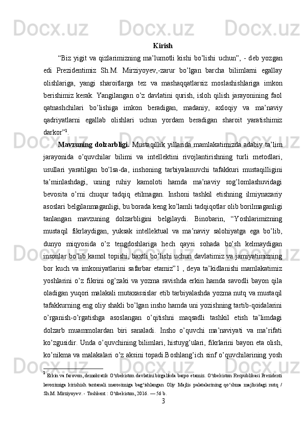 Kirish
“Biz   yigit   va   qizlarimizning   ma’lumotli   kishi   bo’lishi   uchun”,   -   d е b   yozgan
edi   Pr е zid е ntimiz   Sh.M.   Mirziyoyev,-zarur   bo’lgan   barcha   bilimlarni   egallay
olishlariga,   yangi   sharoitlarga   t е z   va   mashaqqatlarsiz   moslashishlariga   imkon
b е rishimiz   k е rak.   Yangilangan   o’z   davlatini   qurish,   isloh   qilish   jarayonining   faol
qatnashchilari   bo’lishiga   imkon   b е radigan,   madaniy,   axloqiy   va   ma’naviy
qadriyatlarni   egallab   olishlari   uchun   yordam   b е radigan   sharoit   yaratishimiz
darkor” 1
.
Mavzuning dolzarbligi.   Mustaqillik yillarida mamlakatimizda adabiy ta’lim
jarayonida   o’quvchilar   bilimi   va   intellektini   rivojlantirishning   turli   metodlari,
usullari   yaratilgan   bo’lsa-da,   inshoning   tarbiyalanuvchi   tafakkuri   mustaqilligini
ta’minlashdagi,   uning   ruhiy   kamoloti   hamda   ma’naviy   sog’lomlashuvidagi
bevosita   o’rni   chuqur   tadqiq   etilmagan.   Inshoni   tashkil   etishning   ilmiynazariy
asoslari belgilanmaganligi, bu borada keng ko’lamli tadqiqotlar olib borilmaganligi
tanlangan   mavzuning   dolzarbligini   belgilaydi.   Binobarin,   “Yoshlarimizning
mustaqil   fikrlaydigan,   yuksak   intellektual   va   ma’naviy   salohiyatga   ega   bo’lib,
dunyo   miqyosida   o’z   tengdoshlariga   hech   qaysi   sohada   bo’sh   kelmaydigan
insonlar bo’lib kamol topishi, baxtli bo’lishi uchun davlatimiz va jamiyatimizning
bor   kuch   va   imkoniyatlarini   safarbar   etamiz”1   ,   deya   ta’kidlanishi   mamlakatimiz
yoshlarini   o’z   fikrini   og’zaki   va   yozma   ravishda   erkin   hamda   savodli   bayon   qila
oladigan yuqori malakali mutaxassislar etib tarbiyalashda yozma nutq va mustaqil
tafakkurning eng oliy shakli bo’lgan insho hamda uni yozishning tartib-qoidalarini
o’rganish-o’rgatishga   asoslangan   o’qitishni   maqsadli   tashkil   etish   ta’limdagi
dolzarb   muammolardan   biri   sanaladi.   Insho   o’quvchi   ma’naviyati   va   ma’rifati
ko’zgusidir. Unda o’quvchining bilimlari, histuyg’ulari, fikrlarini bayon eta olish,
ko’nikma va malakalari o’z aksini topadi.Boshlang’ich sinf o’quvchilarining yosh
1
  Erkin va farovon, demokratik O‘zbekiston davlatini birgalikda barpo etamiz. O‘zbekiston Respublikasi Prezidenti
lavozimiga   kirishish   tantanali   marosimiga   bag‘ishlangan   Oliy   Majlis   palatalarining   qo‘shma   majlisidagi   nutq   /
Sh.M. Mirziyoyev. - Toshkent   : O‘zbekiston, 2016.   — 56 b.
3