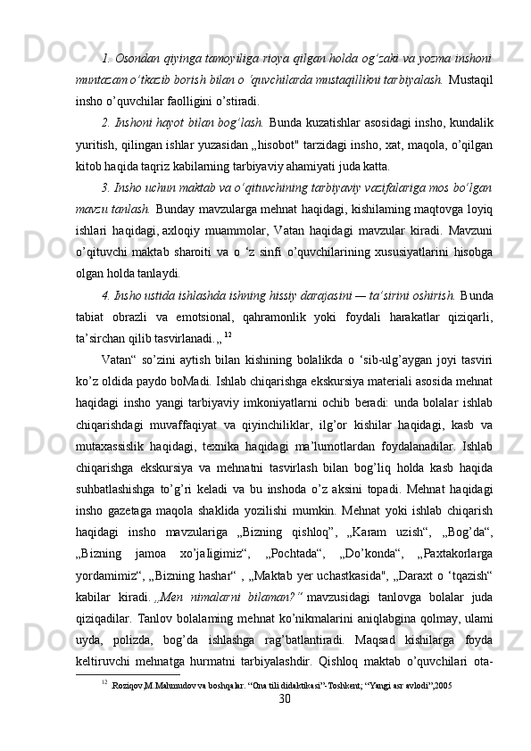 1. Osondan qiyinga tamoyiliga rioya qilgan holda og’zaki va yozma inshoni
muntazam o’tkazib borish bilan o ‘quvchilarda mustaqillikni tarbiyalash.   Mustaqil
insho o’quvchilar faolligini o’stiradi.
2. Inshoni hayot bilan bog’lash.   Bunda kuzatishlar asosidagi insho, kundalik
yuritish, qilingan ishlar yuzasidan „hisobot" tarzidagi insho, xat, maqola, o’qilgan
kitob haqida taqriz kabilarning tarbiyaviy ahamiyati juda katta.
3. Insho uchun maktab va o’qituvchining tarbiyaviy vazifalariga mos bo’lgan
mavzu tanlash.   Bunday mavzularga mehnat haqidagi, kishilaming maqtovga loyiq
ishlari   haqidagi,   axloqiy   muammolar ,   Vatan   haqidagi   mavzular   kiradi.   Mavzuni
o’qituvchi   maktab   sharoiti   va   o   ‘z   sinfi   o’quvchilarining   xususiyatlarini   hisobga
olgan holda tanlaydi.
4. Insho ustida ishlashda ishning hissiy darajasini — ta’sirini oshirish.   Bunda
tabiat   obrazli   va   emotsional,   qahramonlik   yoki   foydali   harakatlar   qiziqarli,
ta’sirchan qilib tasvirlanadi.,,  12
Vatan“   so’zini   aytish   bilan   kishining   bolalikda   o   ‘sib-ulg’aygan   joyi   tasviri
ko’z oldida paydo boMadi. Ishlab chiqarishga ekskursiya materiali asosida mehnat
haqidagi   insho   yangi   tarbiyaviy   imkoniyatlarni   ochib   beradi:   unda   bolalar   ishlab
chiqarishdagi   muvaffaqiyat   va   qiyinchiliklar,   ilg’or   kishilar   haqidagi,   kasb   va
mutaxassislik   haqidagi,   texnika   haqidagi   ma’lumotlardan   foydalanadilar.   Ishlab
chiqarishga   ekskursiya   va   mehnatni   tasvirlash   bilan   bog’liq   holda   kasb   haqida
suhbatlashishga   to’g’ri   keladi   va   bu   inshoda   o’z   aksini   topadi.   Mehnat   haqidagi
insho   gazetaga   maqola   shaklida   yozilishi   mumkin.   Mehnat   yoki   ishlab   chiqarish
haqidagi   insho   mavzulariga   „Bizning   qishloq”,   „Karam   uzish“,   ,,Bog’da“,
„Bizning   jamoa   xo’jaIigimiz“,   ,,Pochtada“,   „Do’konda“,   „Paxtakorlarga
yordamimiz“,  „Bizning hashar“  , „Maktab  yer  uchastkasida",  „Daraxt  o ‘tqazish“
kabilar   kiradi.   „Men   nimalarni   bilaman?“   mavzusidagi   tanlovga   bolalar   juda
qiziqadilar.   Tanlov   bolalaming   mehnat   ko’nikmalarini   aniqlabgina   qolmay,   ulami
uyda ,   polizda,   bog’da   ishlashga   rag’batlantiradi.   Maqsad   kishilarga   foyda
keltiruvchi   mehnatga   hurmatni   tarbiyalashdir.   Qishloq   maktab   o’quvchilari   ota-
12
  .Roziqov,M.Mahmudov va boshqalar.  “Ona tili didaktikasi”-Toshkent; “Yangi asr avlodi”,2005
30 