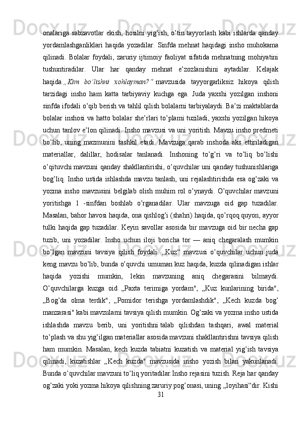 onalariga sabzavotlar  ekish,  hosilni  yig’ish,  o’tin tayyorlash  kabi   ishlarda  qanday
yordamlashganliklari   haqida   yozadilar.   Sinfda   mehnat   haqidagi   insho   muhokama
qilinadi.   Bolalar   foydali,   zaruriy   ijtimoiy   faoliyat   sifatida   mehnatning   mohiyatini
tushuntiradilar.   Ular   har   qanday   mehnat   e’zozlanishini   aytadilar.   Kelajak
haqida   „Kim   bo’lishni   xohlayman?“   mavzusida   tayyorgarliksiz   hikoya   qilish
tarzidagi   insho   ham   katta   tarbiyaviy   kuchga   ega.   Juda   yaxshi   yozilgan   inshoni
sinfda ifodali o’qib berish va tahlil qilish bolalarni tarbiyalaydi. Ba’zi maktablarda
bolalar inshosi va hatto bolalar she’rlari to’plami tuziladi, yaxshi yozilgan hikoya
uchun tanlov e’lon qilinadi. Insho mavzusi va uni yoritish. Mavzu insho predmeti
bo’lib,   uning   mazmunini   tashkil   etadi.   Mavzuga   qarab   inshoda   aks   ettiriladigan
materiallar,   dalillar,   hodisalar   tanlanadi.   Inshoning   to’g’ri   va   to’liq   bo’lishi
o’qituvchi   mavzuni qanday shakllantirishi , o’quvchilar uni qanday tushunishlariga
bog’liq.  Insho  ustida   ishlashda   mavzu  tanlash,   uni   rejalashtirishda  esa  og’zaki   va
yozma   insho   mavzusini   belgilab   olish   muhim   rol   o’ynaydi.   O’quvchilar   mavzuni
yoritishga   1   -sinfdan   boshlab   o’rganadilar.   Ular   mavzuga   oid   gap   tuzadilar.
Masalan, bahor havosi haqida, ona qishlog’i (shahri) haqida, qo’rqoq quyon, ayyor
tulki  haqida  gap tuzadilar.  Keyin savollar  asosida   bir   mavzuga  oid bir  necha  gap
tuzib,   uni   yozadilar.   Insho   uchun   iloji   boricha   tor   —   aniq   chegaralash   mumkin
bo’lgan   mavzuni   tavsiya   qilish   foydali.   ,,Kuz“   mavzusi   o’quvchilar   uchun   juda
keng mavzu bo’lib, bunda o’quvchi umuman kuz haqida, kuzda qilinadigan ishlar
haqida   yozishi   mumkin,   lekin   mavzuning   aniq   chegarasini   bilmaydi.
O’quvchilarga   kuzga   oid   „Paxta   terimiga   yordam",   „Kuz   kunlarining   birida",
„Bog’da   olma   terdik",   „Pomidor   terishga   yordamlashdik",   „Kech   kuzda   bog’
manzarasi" kabi mavzularni tavsiya qilish mumkin. Og’zaki va yozma insho ustida
ishlashda   mavzu   berib,   uni   yoritishni   talab   qilishdan   tashqari ,   awal   material
to’plash va shu yig’ilgan materiallar asosida mavzuni shakllantirishni tavsiya qilish
ham   mumkin.   Masalan,   kech   kuzda   tabiatni   kuzatish   va   material   yig’ish   tavsiya
qilinadi,   kuzatishlar   „Kech   kuzda"   mavzusida   insho   yozish   bilan   yakunlanadi.
Bunda o’quvchilar mavzuni to’liq yoritadilar.Insho rejasini tuzish. Reja har qanday
og’zaki yoki yozma hikoya qilishning zaruriy pog’onasi, uning ,,loyihasi“dir. Kishi
31 