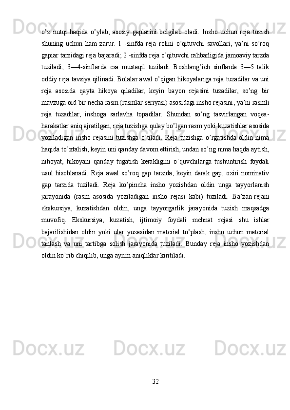 o’z   nutqi   haqida   o’ylab,   asosiy   gaplarini   belgilab   oladi.   Insho   uchun   reja   tuzish
shuning   uchun   ham   zarur.   1   -sinfda   reja   rolini   o’qituvchi   savollari,   ya’ni   so’roq
gapiar tarzidagi reja bajaradi; 2 -sinfda reja o’qituvchi rahbarligida jamoaviy tarzda
tuziladi;   3—4-sinflarda   esa   mustaqil   tuziladi.   Boshlang’ich   sinflarda   3—5   talik
oddiy reja tavsiya qilinadi. Bolalar awal o’qigan hikoyalariga reja tuzadilar va uni
reja   asosida   qayta   hikoya   qiladilar,   keyin   bayon   rejasini   tuzadilar,   so’ng   bir
mavzuga oid bir necha rasm (rasmlar seriyasi)   asosidagi insho rejasini , ya’ni rasmli
reja   tuzadilar,   inshoga   sarlavha   topadilar.   Shundan   so’ng   tasvirlangan   voqea-
harakatlar aniq ajratilgan, reja tuzishga qulay bo’lgan rasm yoki kuzatishlar asosida
yoziladigan   insho   rejasini   tuzishga   o’tiladi.   Reja   tuzishga   o’rgatishda   oldin   nima
haqida to’xtalish, keyin uni qanday davom ettirish, undan so’ng nima haqda aytish,
nihoyat,   hikoyani   qanday   tugatish   kerakligini   o’quvchilarga   tushuntirish   foydali
usul   hisoblanadi.   Reja   awal   so’roq   gap   tarzida,   keyin   darak   gap,   oxiri   nominativ
gap   tarzida   tuziladi.   Reja   ko’pincha   insho   yozishdan   oldin   unga   tayyorlanish
jarayonida   (rasm   asosida   yoziladigan   insho   rejasi   kabi)   tuziladi.   Ba’zan   rejani
ekskursiya ,   kuzatishdan   oldin,   unga   tayyorgarlik   jarayonida   tuzish   maqsadga
muvofiq.   Ekskursiya,   kuzatish,   ijtimoiy   foydali   mehnat   rejasi   shu   ishlar
bajarilishidan   oldin   yoki   ular   yuzasidan   material   to’plash,   insho   uchun   material
tanlash   va   uni   tartibga   solish   jarayonida   tuziladi.   Bunday   reja   insho   yozishdan
oldin ko’rib chiqilib, unga ayrim aniqliklar kiritiladi.
32 