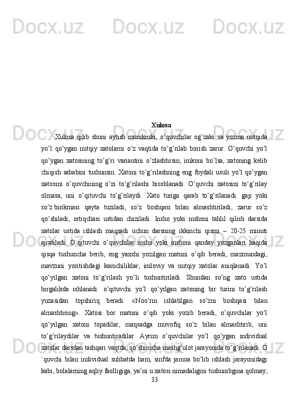 Xulosa
Xulosa   qilib   shuni   aytish   mumkinki,   o’quvchilar   og’zaki   va   yozma   nutqida
yo’l   qo’ygan   nutqiy   xatolarni   o’z   vaqtida   to’g’rilab   borish   zarur.   O’quvchi   yo’l
qo’ygan   xatosining   to’g’ri   variantini   o’zlashtirsin,   imkoni   bo’lsa,   xatoning   kelib
chiqish   sababini   tushunsin.   Xatoni   to’g’rilashning   eng   foydali   usuli   yo’l   qo’ygan
xatosini   o’quvchining   o’zi   to’g’rilashi   hisoblanadi.   O’quvchi   xatosini   to’g’rilay
olmasa,   uni   o’qituvchi   to’g’rilaydi.   Xato   turiga   qarab   to’g’rilanadi:   gap   yoki
so’z   birikmasi   qayta   tuziladi ,   so’z   boshqasi   bilan   almashtiriladi,   zarur   so’z
qo’shiladi,   ortiqchasi   ustidan   chiziladi.   Insho   yoki   inshoni   tahlil   qilish   darsida
xatolar   ustida   ishlash   maqsadi   uchun   darsning   ikkinchi   qismi   –   20-25   minuti
ajratiladi.   O´qituvchi   o’quvchilar   insho   yoki   inshoni   qanday   yozganlari   haqida
qisqa   tushuncha   berib,   eng   yaxshi   yozilgan   matnni   o’qib   beradi,   mazmundagi,
mavzuni   yoritishdagi   kamchiliklar,   imloviy   va   nutqiy   xatolar   aniqlanadi.   Yo’l
qo’yilgan   xatoni   to’g’rilash   yo’li   tushuntiriladi.   Shundan   so’ng   xato   ustida
birgalikda   ishlanadi:   o’qituvchi   yo’l   qo’yilgan   xatoning   bir   turini   to’g’rilash
yuzasidan   topshiriq   beradi:   «Noo’rin   ishlatilgan   so’zni   boshqasi   bilan
almashtiring».   Xatosi   bor   matnni   o’qib   yoki   yozib   beradi,   o’quvchilar   yo’l
qo’yilgan   xatoni   topadilar,   maqsadga   muvofiq   so’z   bilan   almashtirib,   uni
to’g’rilaydilar   va   tushuntiradilar.   Ayrim   o’quvchilar   yo’l   qo’ygan   individual
xatolar darsdan tashqari vaqtda, qo’shimcha mashg’ulot jarayonida to’g’rilanadi. O
´quvchi   bilan   individual   suhbatda   ham,   sinfda   jamoa   bo’lib   ishlash   jarayonidagi
kabi, bolalarning aqliy faolligiga, ya’ni u xatosi nimadaligini tushunibgina qolmay,
33 