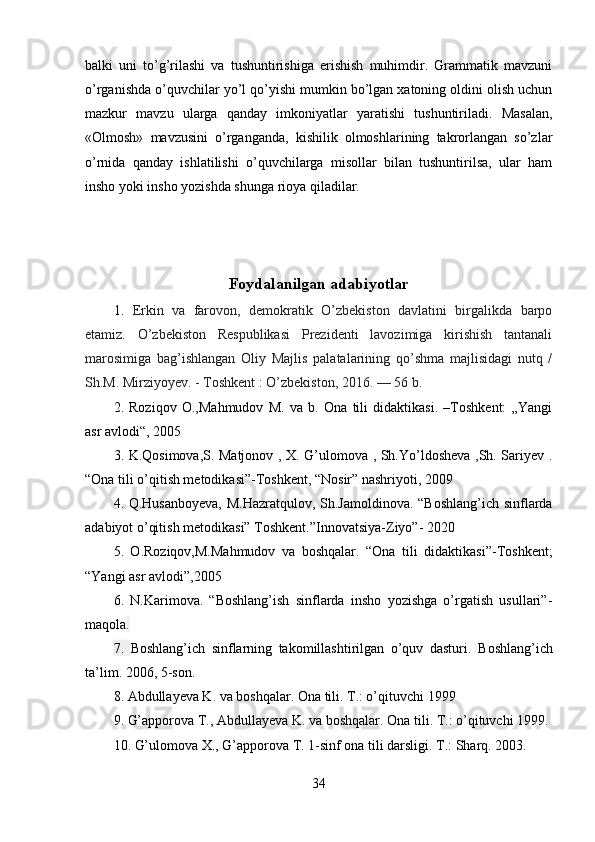 balki   uni   to’g’rilashi   va   tushuntirishiga   erishish   muhimdir.   Grammatik   mavzuni
o’rganishda o’quvchilar yo’l qo’yishi mumkin bo’lgan xatoning oldini olish uchun
mazkur   mavzu   ularga   qanday   imkoniyatlar   yaratishi   tushuntiriladi.   Masalan,
«Olmosh»   mavzusini   o’rganganda,   kishilik   olmoshlarining   takrorlangan   so’zlar
o’rnida   qanday   ishlatilishi   o’quvchilarga   misollar   bilan   tushuntirilsa,   ular   ham
insho yoki insho yozishda shunga rioya qiladilar. 
Foydalanilgan adabiyotlar
1.   Erkin   va   farovon,   demokratik   O’zbekiston   davlatini   birgalikda   barpo
etamiz.   O’zbekiston   Respublikasi   Prezidenti   lavozimiga   kirishish   tantanali
marosimiga   bag’ishlangan   Oliy   Majlis   palatalarining   qo’shma   majlisidagi   nutq   /
Sh.M. Mirziyoyev. - Toshkent   : O’zbekiston, 2016.   — 56 b.
2.   Roziqov   O.,Mahmudov   M.   va   b.   Ona   tili   didaktikasi.   –Toshkent:   „Yangi
asr avlodi“, 2005
3. K.Qosimova,S. Matjonov , X. G’ulomova , Sh.Yo’ldosheva ,Sh. Sariyev .
“Ona tili o’qitish metodikasi”-Toshkent, “Nosir” nashriyoti, 2009
4. Q .Husanboyeva, M.Hazratqulov, Sh.Jamoldinova. “Boshlang’ich sinflarda
adabiyot o’qitish metodikasi” Toshkent.”Innovatsiya-Ziyo”- 2020
5.   O.Roziqov,M.Mahmudov   va   boshqalar.   “Ona   tili   didaktikasi”-Toshkent;
“Yangi asr avlodi”,2005
6.   N.Karimova.   “Boshlang’ish   sinflarda   insho   yozishga   o’rgatish   usullari”-
maqola .
7.   Boshlang’ich   sinflarning   takomillashtirilgan   o’quv   dasturi.   Boshlang’ich
ta’lim. 2006, 5-son.
8.  Abdullayeva K. va boshqalar. Ona tili. T.: o’qituvchi 1999
9. G’apporova T., Abdullayeva K. va boshqalar.  Ona tili. T.: o’qituvchi 1999.
10.  G’ulomova X., G’apporova T. 1-sinf ona tili darsligi.  T.: Sharq. 2003.
34 