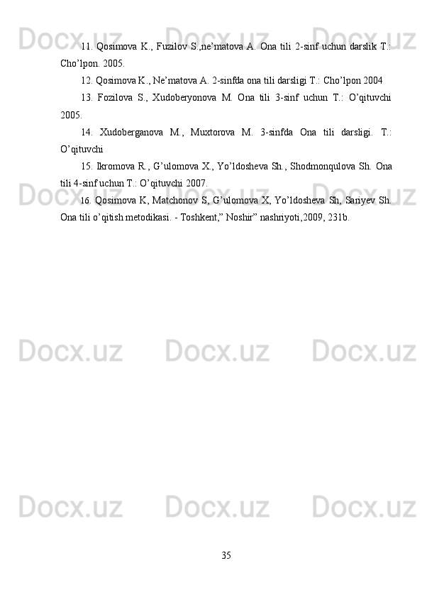 11.   Qosimova   K.,   Fuzilov   S.,ne’matova   A.   Ona   tili   2-sinf   uchun   darslik   T.:
Cho’lpon. 2005.
12.  Qosimova K., Ne’matova A. 2-sinfda ona tili darsligi T.: Cho’lpon 2004
13.   Fozilova   S.,   Xudoberyonova   M.   Ona   tili   3-sinf   uchun   T.:   O’qituvchi
2005.
14.   Xudoberganova   M.,   Muxtorova   M.   3-sinfda   Ona   tili   darsligi.   T.:
O’qituvchi 
15. Ikromova R., G’ulomova X., Yo’ldosheva Sh., Shodmonqulova Sh.   Ona
tili 4-sinf uchun T.: O’qituvchi 2007.
16.   Qosimova K , Matchonov  S, G’ulomova X, Yo’ldosheva  Sh, Sariyev Sh.
Ona tili o’qitish metodikasi. - Toshkent,” Noshir”   nashriyoti ,2009, 231b.
35 