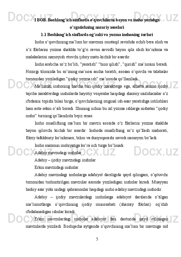 I  BOB .  Boshlang’ich sinflarda o’quvchilarni bayon va insho yozishga
o’rgatishning nazariy asoslari
1.1 Boshlang’ich sinflarda og’zaki va yozma inshoning turlari
Insho o’quvchining ma’lum bir mavzuni mustaqil ravishda ochib bera olish va
o’z   fikrlarini   yozma   shaklda   to’g’ri   ravon   savodli   bayon   qila   olish   ko’nikma   va
malakalarini namoyish etuvchi ijdoiy matn-kichik bir asardir. 
Insho arabcha so’z bo’lib, ”yaratish” “bino qilish”, ”qurish” ma’nosini beradi.
Hozirgi tilimizda bu so’zning ma’nosi ancha toratib, asosan o’quvchi va talabalar
tomonidan yoziladigan ”ijodiy yozma ish” ma’nosida qo’llaniladi. 
Ma’lumki   inshoning   barcha   turi   ijodiy   xarakterga   ega,   albatta   ammo   ijodiy
tajriba xarakterdagi insholarda hayotiy voqeralar haqidagi shaxsiy mulohazalar o’z
ifodasini topishi bilan birga, o’quvchilarning original ish-asar yaratishga intilishlari
ham asta-sekin o’sib boradi. Shuning uchun bu xil yozma ishlarga nisbatan ”ijodiy
insho” turining qo’llanilishi bejiz emas.
Insho   muallifning   ma’lum   bir   mavzu   asosida   o’z   fikrlarini   yozma   shaklda
bayon   qiluvchi   kichik   bir   asardir.   Inshoda   muallifning   so’z   qo’llash   mahorati,
fikriy tafakkuriy ko’nikmasi, bilim va dunyoqarashi savodi namoyon bo’ladi. 
Insho mazmun mohiyatiga ko’ra uch turga bo’linadi:
Adabiy mavzudagi insholar
Adabiy – ijodiy mavzudagi insholar
Erkin mavzudagi insholar.
Adabiy   mavzudagi   insholarga   adabiyot   darsligida   qayd   qilingam,   o’qituvchi
tomonidan   tushuntirilgan   mavzular   asosida   yoziladigan   insholar   kiradi.   Muayyan
badiiy asar yoki undagi qahramonlar haqidagi insho adabiy mavzudagi inshodir. 
Adabiy   –   ijodiy   mavzulardagi   insholarga   adabiyot   darslarida   o’tilgan
ma’lumotlarga   o’quvchining   ijodiy   munosabati   (shaxsiy   fikrlari)   oq’shib
ifodalanadigan isholar kiradi. 
Erkin   mavzulardagi   insholar   adabiyot   fani   dasturida   qayd   etilmagan
mavzularda yoziladi.  Boshqacha   aytganda  o’quvchining  ma’lum   bir   mavzuga  oid
5 