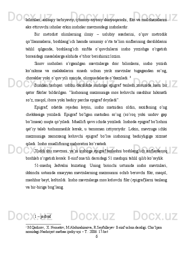 bilimlari, axloqiy tarbiyaviy, ijtimoiy-siyosiy dunyoqarashi, fikr va mulohazalarini
aks ettiruvchi isholar erkin insholar mavzusidagi insholardir. 
Bir   metodist   olimlarning   ilmiy   –   uslubiy   asarlarini,   o’quv   metrodik
qo’llanmalarni, boshlang’ich hamda umumiy o’rta ta’lim sinflarining darsliklarini
tahlil   qilganda,   boshlang’ich   sinfda   o’quvchilarni   insho   yozishga   o’rgatish
borasidagi masalalarga alohida e’tibor berishimiz lozim. 
Sinov   insholari   o’rganilgan   mavzularga   doir   bilimlarni,   insho   yozish
ko’nikma   va   malakalarini   sinash   uchun   yirik   mavzular   tugagandan   so’ng,
choraklar yoki o’quv yili oxirida, olimpiadalarda o’tkaziladi.  2
Bundan   tashqari   ushbu   darslikda   inshoga   epigraf   tanlash   xususida   ham   bir
qator   fikrlar   bildirilgan.   ”Inshoning   mazmuniga   mos   keluvchi   mashhur   hikmatli
so’z, maqol, ibora yoki badiiy parcha epigraf deyiladi”. 
Epigraf,   odatda   rejadan   keyin,   insho   matnidan   oldin,   saxifaning   o’ng
chekkasiga   yoziladi.   Epigraf   bo’lgan   matndan   so’ng   (so’roq   yoki   undov   gap
bo’lmasa) nuqta qo’yiladi. Muallifi qavs ichida yoziladi. Inshoda epigraf bo’lishini
qat’iy   talab   tushunmaslik   kerak,   u   tamoman   ixtiyoriydir.   Lekin,   mavzuga   ichki
mazmuniga   xamoxang   keluvchi   epigraf   bo’lsa   inshoning   badiiyligiga   xizmat
qiladi. Insho muallifining mahoratini ko’rsatadi. 
Xuddi shu mavzuni, ya’ni inshoga epigraf tanlashni boshlang’ich sinflardanoq
boshlab o’rgatish kerak. 8-sinf ona tili darsidagi 51 mashqni tahlil qilib ko’raylik. 
51-mashq   Jadvalni   kuzating.   Uning   birinchi   ustunida   insho   mavzulari,
ikkinchi   ustunida   muayyan   mavzularning   mazmunini   ochib   beruvchi   fikr,   maqol,
mashhur bayt, keltirildi. Insho mavzularga mos keluvchi fikr (epigraf)larni tanlang
va bir-biriga bog’lang. 
1 – jadval
2
 M.Qodirov,  X. Nematov, M.Abdurahimova, R.Sayfullayev  8-sinf uchun darsligi. Cho’lpon 
nomidagi Nashriyot matbaa ijodiy uyi – T.: 2006. 17-bet 
6 