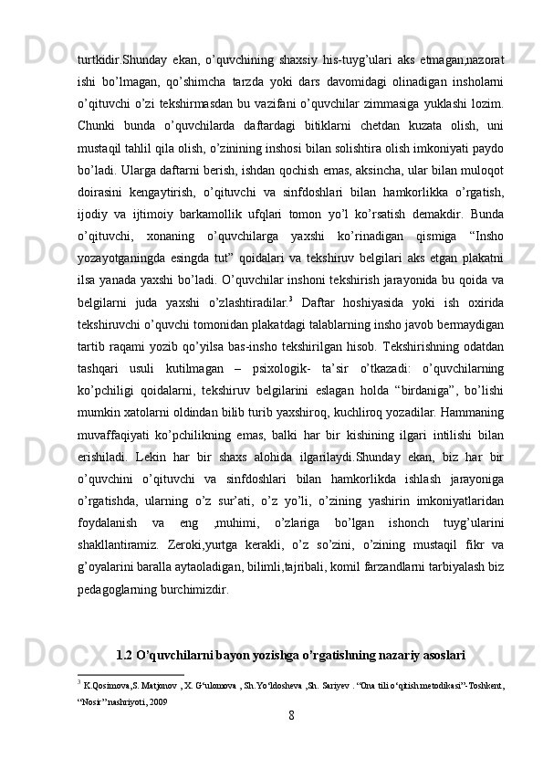 turtkidir.Shunday   ekan,   o’quvchining   shaxsiy   his-tuyg’ulari   aks   etmagan,nazorat
ishi   bo’lmagan,   qo’shimcha   tarzda   yoki   dars   davomidagi   olinadigan   insholarni
o’qituvchi   o’zi   tekshirmasdan   bu   vazifani   o’quvchilar   zimmasiga   yuklashi   lozim.
Chunki   bunda   o’quvchilarda   daftardagi   bitiklarni   chetdan   kuzata   olish,   uni
mustaqil tahlil qila olish, o’zinining inshosi bilan solishtira olish imkoniyati paydo
bo’ladi. Ularga daftarni berish, ishdan qochish emas, aksincha, ular bilan muloqot
doirasini   kengaytirish,   o’qituvchi   va   sinfdoshlari   bilan   hamkorlikka   o’rgatish,
ijodiy   va   ijtimoiy   barkamollik   ufqlari   tomon   yo’l   ko’rsatish   demakdir.   Bunda
o’qituvchi,   xonaning   o’quvchilarga   yaxshi   ko’rinadigan   qismiga   “Insho
yozayotganingda   esingda   tut”   qoidalari   va   tekshiruv   belgilari   aks   etgan   plakatni
ilsa yanada yaxshi  bo’ladi. O’quvchilar  inshoni  tekshirish jarayonida bu qoida va
belgilarni   juda   yaxshi   o’zlashtiradilar. 3
  Daftar   hoshiyasida   yoki   ish   oxirida
tekshiruvchi o’quvchi tomonidan plakatdagi talablarning insho javob bermaydigan
tartib   raqami   yozib   qo’yilsa   bas-insho   tekshirilgan   hisob.   Tekshirishning   odatdan
tashqari   usuli   kutilmagan   –   psixologik-   ta’sir   o’tkazadi:   o’quvchilarning
ko’pchiligi   qoidalarni,   tekshiruv   belgilarini   eslagan   holda   “birdaniga”,   bo’lishi
mumkin xatolarni oldindan bilib turib yaxshiroq, kuchliroq yozadilar. Hammaning
muvaffaqiyati   ko’pchilikning   emas,   balki   har   bir   kishining   ilgari   intilishi   bilan
erishiladi.   Lekin   har   bir   shaxs   alohida   ilgarilaydi.Shunday   ekan,   biz   har   bir
o’quvchini   o’qituvchi   va   sinfdoshlari   bilan   hamkorlikda   ishlash   jarayoniga
o’rgatishda,   ularning   o’z   sur’ati,   o’z   yo’li,   o’zining   yashirin   imkoniyatlaridan
foydalanish   va   eng   ,muhimi,   o’zlariga   bo’lgan   ishonch   tuyg’ularini
shakllantiramiz.   Zeroki,yurtga   kerakli,   o’z   so’zini,   o’zining   mustaqil   fikr   va
g’oyalarini baralla aytaoladigan, bilimli,tajribali, komil farzandlarni tarbiyalash biz
pedagoglarning burchimizdir.
1.2 O’quvchilarni bayon yozishga o’rgatishning nazariy asoslari
3
  K.Qosimova,S. Matjonov , X. G‘ulomova , Sh.Yo‘ldosheva ,Sh.  Sariyev . “Ona tili o‘qitish metodikasi”-Toshkent,
“Nosir” nashriyoti, 2009
8