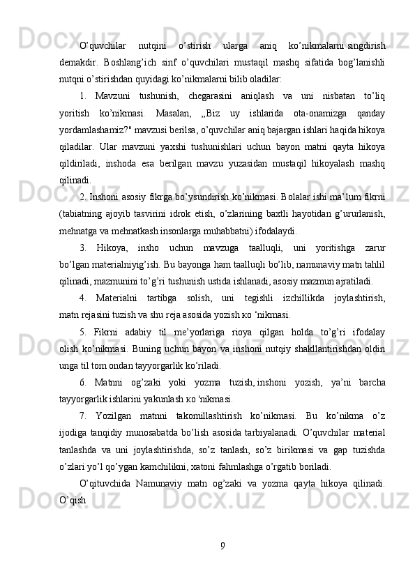 O’quvchilar   nutqini   o’stirish   ularga   aniq   ko’nikmalarni   singdirish
demakdir.   Boshlang’ich   sinf   o’quvchilari   mustaqil   mashq   sifatida   bog’lanishli
nutqni o’stirishdan quyidagi ko’nikmalarni bilib oladilar:
1.   Mavzuni   tushunish,   chegarasini   aniqlash   va   uni   nisbatan   to’liq
yoritish   ko’nikmasi.   Masalan,   „Biz   uy   ishlarida   ota-onamizga   qanday
yordamlashamiz?" mavzusi berilsa, o’quvchilar aniq bajargan ishlari haqida hikoya
qiladilar.   Ular   mavzuni   yaxshi   tushunishlari   uchun   bayon   matni   qayta   hikoya
qildiriladi,   inshoda   esa   berilgan   mavzu   yuzasidan   mustaqil   hikoyalash   mashq
qilinadi.
2. Inshoni asosiy fikrga bo’ysundirish ko’nikmasi. Bolalar ishi ma’ lum fikrni
(tabiatning   ajoyib   tasvirini   idrok   etish,   o’zlarining   baxtli   hayotidan   g’ururlanish,
mehnatga va mehnatkash insonlarga muhabbatni) ifodalaydi.
3.   Hikoya,   insho   uchun   mavzuga   taalluqli,   uni   yoritishga   zarur
bo’lgan materialniyig’ish. Bu bayonga ham taalluqli bo’lib, namunaviy matn tahlil
qilinadi, mazmunini to’g’ri tushunish ustida ishlanadi, asosiy mazmun ajratiladi.
4.   Materialni   tartibga   solish,   uni   tegishli   izchillikda   joylashtirish,
matn rejasini tuzish va shu reja asosida yozish  ко  ‘nikmasi.
5.   Fikrni   adabiy   til   me’yorlariga   rioya   qilgan   holda   to’g’ri   ifodalay
olish   ko’nikmasi.   Buning   uchun   bayon   va   inshoni   nutqiy   shakllantirishdan   oldin
unga til tom ondan tayyorgarlik ko’riladi.
6.   Matnni   og’zaki   yoki   yozma   tuzish,   inshoni   yozish ,   ya’ni   barcha
tayyorgarlik ishlarini yakunlash  ко  'nikmasi.
7.   Yozilgan   matnni   takomillashtirish   ko’nikmasi.   Bu   ko’nikma   o’z
ijodiga   tanqidiy   munosabatda   bo’lish   asosida   tarbiyalanadi.   O’quvchilar   material
tanlashda   va   uni   joylashtirishda,   so’z   tanlash,   so’z   birikmasi   va   gap   tuzishda
o’zlari yo’l qo’ygan kamchilikni, xatoni fahmlashga o’rgatib boriladi.
O’qituvchida   Namunaviy   matn   og’zaki   va   yozma   qayta   hikoya   qilinadi.
O’qish
9 