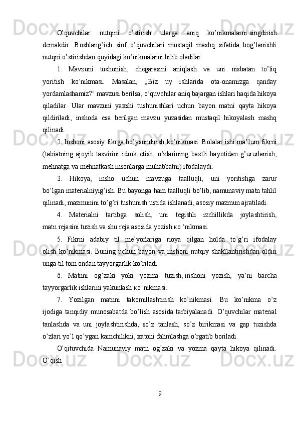 O’quvchilar   nutqini   o’stirish   ularga   aniq   ko’nikmalarni   singdirish
demakdir.   Boshlang’ich   sinf   o’quvchilari   mustaqil   mashq   sifatida   bog’lanishli
nutqni o’stirishdan quyidagi ko’nikmalarni bilib oladilar:
1.   Mavzuni   tushunish,   chegarasini   aniqlash   va   uni   nisbatan   to’liq
yoritish   ko’nikmasi.   Masalan,   „Biz   uy   ishlarida   ota-onamizga   qanday
yordamlashamiz?" mavzusi berilsa, o’quvchilar aniq bajargan ishlari haqida hikoya
qiladilar.   Ular   mavzuni   yaxshi   tushunishlari   uchun   bayon   matni   qayta   hikoya
qildiriladi,   inshoda   esa   berilgan   mavzu   yuzasidan   mustaqil   hikoyalash   mashq
qilinadi.
2. Inshoni asosiy fikrga bo’ysundirish ko’nikmasi. Bolalar ishi ma’ lum fikrni
(tabiatning   ajoyib   tasvirini   idrok   etish,   o’zlarining   baxtli   hayotidan   g’ururlanish,
mehnatga va mehnatkash insonlarga muhabbatni) ifodalaydi.
3.   Hikoya,   insho   uchun   mavzuga   taalluqli,   uni   yoritishga   zarur
bo’lgan materialniyig’ish. Bu bayonga ham taalluqli bo’lib, namunaviy matn tahlil
qilinadi, mazmunini to’g’ri tushunish ustida ishlanadi, asosiy mazmun ajratiladi.
4.   Materialni   tartibga   solish,   uni   tegishli   izchillikda   joylashtirish,
matn rejasini tuzish va shu reja asosida yozish  ко  ‘nikmasi.
5.   Fikrni   adabiy   til   me’yorlariga   rioya   qilgan   holda   to’g’ri   ifodalay
olish   ko’nikmasi.   Buning   uchun   bayon   va   inshoni   nutqiy   shakllantirishdan   oldin
unga til tom ondan tayyorgarlik ko’riladi.
6.   Matnni   og’zaki   yoki   yozma   tuzish,   inshoni   yozish ,   ya’ni   barcha
tayyorgarlik ishlarini yakunlash  ко  'nikmasi.
7.   Yozilgan   matnni   takomillashtirish   ko’nikmasi.   Bu   ko’nikma   o’z
ijodiga   tanqidiy   munosabatda   bo’lish   asosida   tarbiyalanadi.   O’quvchilar   material
tanlashda   va   uni   joylashtirishda,   so’z   tanlash,   so’z   birikmasi   va   gap   tuzishda
o’zlari yo’l qo’ygan kamchilikni, xatoni fahmlashga o’rgatib boriladi.
O’qituvchida   Namunaviy   matn   og’zaki   va   yozma   qayta   hikoya   qilinadi.
O’qish
9