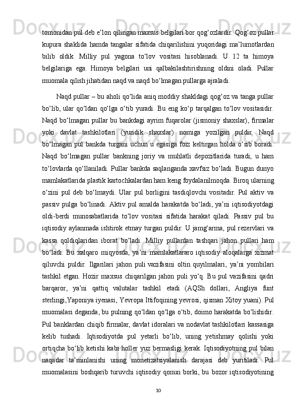 tomonidan pul deb e’lon qilingan maxsus belgilari bor qog‘ozlardir. Qog‘oz pullar
kupura  shaklida  hamda  tangalar  sifatida  chiqarilishini  yuqoridagi   ma’lumotlardan
bilib   oldik.   Milliy   pul   yagona   to‘lov   vositasi   hisoblanadi.   U   12   ta   himoya
belgilariga   ega.   Himoya   belgilari   uni   qalbakilashtirishning   oldini   oladi.   Pullar
muomala qilish jihatidan naqd va naqd bo‘lmagan pullarga ajraladi.
Naqd pullar – bu aholi qo‘lida aniq moddiy shakldagi qog‘oz va tanga pullar
bo‘lib,  ular   qo‘ldan   qo‘lga  o‘tib  yuradi.  Bu   eng  ko‘p  tarqalgan  to‘lov  vositasidir.
Naqd bo‘lmagan pullar bu bankdagi  ayrim fuqarolar (jismoniy shaxslar), firmalar
yoki   davlat   tashkilotlari   (yuridik   shaxslar)   nomiga   yozilgan   puldir.   Naqd
bo‘lmagan   pul   bankda   turgani   uchun   u   egasiga   foiz   keltirgan   holda   o‘sib   boradi.
Naqd   bo‘lmagan   pullar   bankning   joriy   va   muhlatli   depozitlarida   turadi,   u   ham
to‘lovlarda qo‘llaniladi.  Pullar  bankda saqlanganda  xavfsiz  bo‘ladi. Bugun  dunyo
mamlakatlarida plastik kartochkalardan ham keng foydalanilmoqda. Biroq ularning
o‘zini   pul   deb   bo‘lmaydi.   Ular   pul   borligini   tasdiqlovchi   vositadir.   Pul   aktiv   va
passiv   pulga   bo‘linadi.   Aktiv   pul   amalda   harakatda   bo‘ladi,   ya’ni   iqtisodiyotdagi
oldi-berdi   munosabatlarida   to‘lov   vositasi   sifatida   harakat   qiladi.   Passiv   pul   bu
iqtisodiy aylanmada ishtirok etmay turgan puldir. U jamg‘arma, pul  rezervlari  va
kassa   qoldiqlaridan   iborat   bo‘ladi.   Milliy   pullardan   tashqari   jahon   pullari   ham
bo‘ladi.   Bu   xalqaro   miqyosda,   ya’ni   mamlakatlararo   iqtisodiy   aloqalarga   xizmat
qiluvchi   puldir.   Ilgarilari   jahon   puli   vazifasini   oltin   quyilmalari ,   ya’ni   yombilari
tashkil   etgan.   Hozir   maxsus   chiqarilgan   jahon   puli   yo‘q.   Bu   pul   vazifasini   qadri
barqaror,   ya’ni   qattiq   valutalar   tashkil   etadi   (AQSh   dollari,   Angliya   funt
sterlingi,Yaponiya iyenasi, Yevropa Ittifoqining yevrosi, qisman Xitoy yuani).   Pul
muomalasi deganda , bu pulning qo‘ldan qo‘lga o‘tib, doimo harakatda bo‘lishidir.
Pul banklardan chiqib firmalar, davlat idoralari va nodavlat tashkilotlari kassasiga
kelib   tushadi.   Iqtisodiyotda   pul   yetarli   bo‘lib,   uning   yetishmay   qolishi   yoki
ortiqcha  bo‘lib ketishi  kabi  holler  yuz bermasligi  kerak. Iqtisodiyotning pul  bilan
naqadar   ta’minlanishi   uning   monetizatsiyalanish   darajasi   deb   yuritiladi.   Pul
muomalasini   boshqarib   turuvchi   iqtisodiy   qonun   borki,   bu   bozor   iqtisodiyotining
10