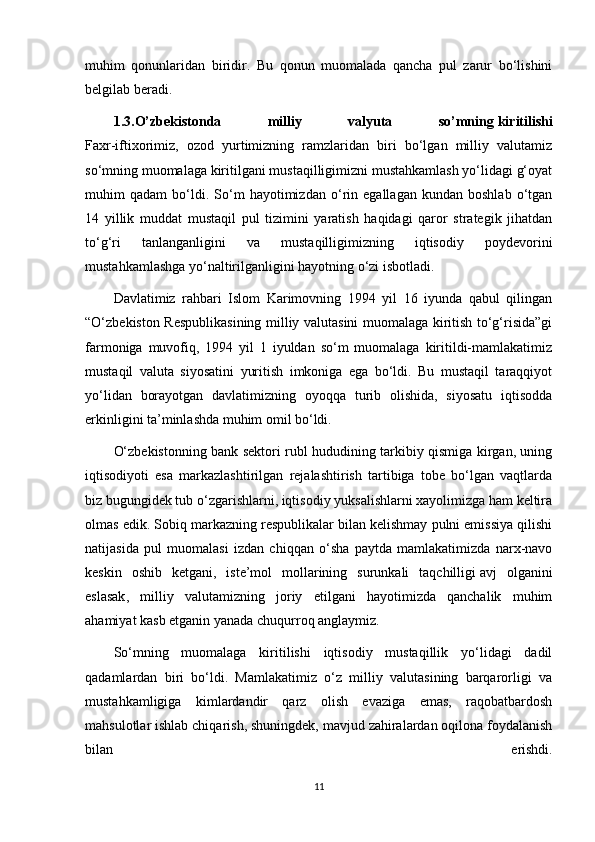 muhim   qonunlaridan   biridir.   Bu   qonun   muomalada   qancha   pul   zarur   bo‘lishini
belgilab beradi.
1.3.O’zbekistonda   milliy   valyuta   so’mning   kiritilishi
Faxr-iftixorimiz,   ozod   yurtimizning   ramzlaridan   biri   bo‘lgan   milliy   valutamiz
so‘mning muomalaga kiritilgani mustaqilligimizni mustahkamlash yo‘lidagi g‘oyat
muhim   qadam   bo‘ldi.   So‘m   hayotimizdan   o‘rin   egallagan   kundan   boshlab   o‘tgan
14   yillik   muddat   mustaqil   pul   tizimini   yaratish   haqidagi   qaror   strategik   jihatdan
to‘g‘ri   tanlanganligini   va   mustaqilligimizning   iqtisodiy   poydevorini
mustahkamlashga yo‘naltirilganligini hayotning o‘zi isbotladi.
Davlatimiz   rahbari   Islom   Karimovning   1994   yil   16   iyunda   qabul   qilingan
“O‘zbekiston Respublikasining milliy valutasini muomalaga kiritish to‘g‘risida”gi
farmoniga   muvofiq,   1994   yil   1   iyuldan   so‘m   muomalaga   kiritildi-mamlakatimiz
mustaqil   valuta   siyosatini   yuritish   imkoniga   ega   bo‘ldi.   Bu   mustaqil   taraqqiyot
yo‘lidan   borayotgan   davlatimizning   oyoqqa   turib   olishida,   siyosatu   iqtisodda
erkinligini ta’minlashda muhim omil bo‘ldi.
O‘zbekistonning bank sektori rubl hududining tarkibiy qismiga kirgan, uning
iqtisodiyoti   esa   markazlashtirilgan   rejalashtirish   tartibiga   tobe   bo‘lgan   vaqtlarda
biz bugungidek tub o‘zgarishlarni, iqtisodiy yuksalishlarni xayolimizga ham keltira
olmas edik. Sobiq markazning respublikalar bilan kelishmay pulni emissiya qilishi
natijasida   pul   muomalasi   izdan   chiqqan   o‘sha   paytda   mamlakatimizda   narx-navo
keskin   oshib   ketgani,   iste’mol   mollarining   surunkali   taqchilligi   avj   olganini
eslasak ,   milliy   valutamizning   joriy   etilgani   hayotimizda   qanchalik   muhim
ahamiyat kasb etganin yanada chuqurroq anglaymiz.
So‘mning   muomalaga   kiritilishi   iqtisodiy   mustaqillik   yo‘lidagi   dadil
qadamlardan   biri   bo‘ldi.   Mamlakatimiz   o‘z   milliy   valutasining   barqarorligi   va
mustahkamligiga   kimlardandir   qarz   olish   evaziga   emas,   raqobatbardosh
mahsulotlar ishlab chiqarish,   shuningdek , mavjud zahiralardan oqilona foydalanish
bilan   erishdi.
11 