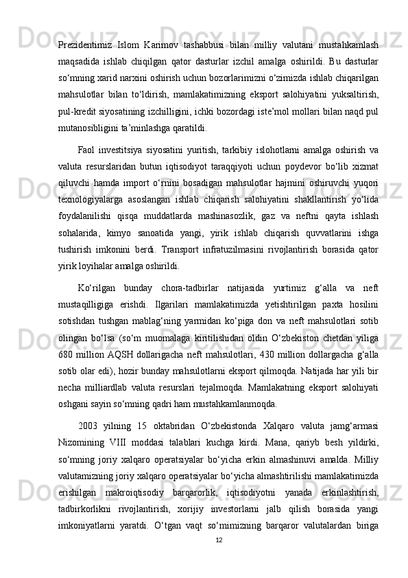 Prezidentimiz   Islom   Karimov   tashabbusi   bilan   milliy   valutani   mustahkamlash
maqsadida   ishlab   chiqilgan   qator   dasturlar   izchil   amalga   oshirildi.   Bu   dasturlar
so‘mning xarid narxini oshirish uchun bozorlarimizni o‘zimizda ishlab chiqarilgan
mahsulotlar   bilan   to‘ldirish,   mamlakatimizning   eksport   salohiyatini   yuksaltirish,
pul-kredit   siyosatining izchilligini , ichki bozordagi iste’mol mollari bilan naqd pul
mutanosibligini ta’minlashga qaratildi.
Faol   investitsiya   siyosatini   yuritish,   tarkibiy   islohotlarni   amalga   oshirish   va
valuta   resurslaridan   butun   iqtisodiyot   taraqqiyoti   uchun   poydevor   bo‘lib   xizmat
qiluvchi   hamda   import   o‘rnini   bosadigan   mahsulotlar   hajmini   oshiruvchi   yuqori
texnologiyalarga   asoslangan   ishlab   chiqarish   salohiyatini   shakllantirish   yo‘lida
foydalanilishi   qisqa   muddatlarda   mashinasozlik,   gaz   va   neftni   qayta   ishlash
sohalarida,   kimyo   sanoatida   yangi,   yirik   ishlab   chiqarish   quvvatlarini   ishga
tushirish   imkonini   berdi.   Transport   infratuzilmasini   rivojlantirish   borasida   qator
yirik loyihalar amalga oshirildi.
Ko‘rilgan   bunday   chora-tadbirlar   natijasida   yurtimiz   g‘alla   va   neft
mustaqilligiga   erishdi.   Ilgarilari   mamlakatimizda   yetishtirilgan   paxta   hosilini
sotishdan   tushgan   mablag‘ning   yarmidan   ko‘piga   don   va   neft   mahsulotlari   sotib
olingan   bo‘lsa   (so‘m   muomalaga   kiritilishidan   oldin   O‘zbekiston   chetdan   yiliga
680   million   AQSH   dollarigacha   neft   mahsulotlari ,   430   million   dollargacha   g‘alla
sotib olar edi), hozir bunday mahsulotlarni eksport qilmoqda. Natijada har yili bir
necha   milliardlab   valuta   resurslari   tejalmoqda.   Mamlakatning   eksport   salohiyati
oshgani sayin so‘mning qadri ham mustahkamlanmoqda.
2003   yilning   15   oktabridan   O‘zbekistonda   Xalqaro   valuta   jamg‘armasi
Nizomining   VIII   moddasi   talablari   kuchga   kirdi.   Mana,   qariyb   besh   yildirki,
so‘mning   joriy   xalqaro   operatsiyalar   bo‘yicha   erkin   almashinuvi   amalda.   Milliy
valutamizning joriy xalqaro operatsiyalar bo‘yicha almashtirilishi mamlakatimizda
erishilgan   makroiqtisodiy   barqarorlik,   iqtisodiyotni   yanada   erkinlashtirish,
tadbirkorlikni   rivojlantirish,   xorijiy   investorlarni   jalb   qilish   borasida   yangi
imkoniyatlarni   yaratdi.   O‘tgan   vaqt   so‘mimizning   barqaror   valutalardan   biriga
12