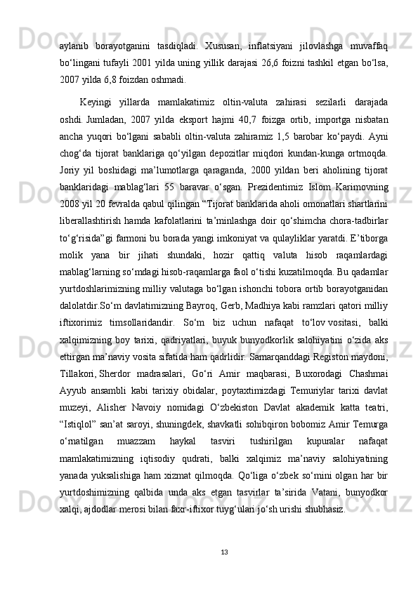 aylanib   borayotganini   tasdiqladi.   Xususan,   inflatsiyani   jilovlashga   muvaffaq
bo‘lingani tufayli 2001 yilda uning yillik darajasi 26,6 foizni tashkil etgan bo‘lsa,
2007 yilda 6,8 foizdan oshmadi.
Keyingi   yillarda   mamlakatimiz   oltin-valuta   zahirasi   sezilarli   darajada
oshdi.   Jumladan ,   2007   yilda   eksport   hajmi   40,7   foizga   ortib ,   importga   nisbatan
ancha   yuqori   bo ‘ lgani   sababli   oltin - valuta   zahiramiz   1,5   barobar   ko ‘ paydi .   Ayni
chog‘da   tijorat   banklariga   qo‘yilgan   depozitlar   miqdori   kundan-kunga   ortmoqda.
Joriy   yil   boshidagi   ma’lumotlarga   qaraganda,   2000   yildan   beri   aholining   tijorat
banklaridagi   mablag‘lari   55   baravar   o‘sgan.   Prezidentimiz   Islom   Karimovning
2008 yil 20 fevralda qabul qilingan “Tijorat banklarida aholi omonatlari shartlarini
liberallashtirish   hamda   kafolatlarini   ta’minlashga   doir   qo‘shimcha   chora-tadbirlar
to‘g‘risida”gi farmoni bu borada yangi imkoniyat va qulayliklar yaratdi. E’tiborga
molik   yana   bir   jihati   shundaki,   hozir   qattiq   valuta   hisob   raqamlardagi
mablag‘larning so‘mdagi hisob-raqamlarga faol o‘tishi kuzatilmoqda. Bu qadamlar
yurtdoshlarimizning milliy valutaga bo‘lgan ishonchi  tobora ortib borayotganidan
dalolatdir.So‘m davlatimizning Bayroq, Gerb, Madhiya kabi ramzlari qatori milliy
iftixorimiz   timsollaridandir.   So‘m   biz   uchun   nafaqat   to‘lov   vositasi ,   balki
xalqimizning   boy   tarixi,   qadriyatlari,   buyuk   bunyodkorlik   salohiyatini   o‘zida   aks
ettirgan ma’naviy vosita sifatida ham qadrlidir. Samarqanddagi Registon maydoni,
Tillakori,   Sherdor   madrasalari ,   Go‘ri   Amir   maqbarasi,   Buxorodagi   Chashmai
Ayyub   ansambli   kabi   tarixiy   obidalar,   poytaxtimizdagi   Temuriylar   tarixi   davlat
muzeyi,   Alisher   Navoiy   nomidagi   O‘zbekiston   Davlat   akademik   katta   teatri,
“Istiqlol” san’at saroyi, shuningdek, shavkatli sohibqiron bobomiz Amir Temurga
o‘rnatilgan   muazzam   haykal   tasviri   tushirilgan   kupuralar   nafaqat
mamlakatimizning   iqtisodiy   qudrati,   balki   xalqimiz   ma’naviy   salohiyatining
yanada   yuksalishiga   ham   xizmat   qilmoqda.   Qo‘liga   o‘zbek   so‘mini   olgan   har   bir
yurtdoshimizning   qalbida   unda   aks   etgan   tasvirlar   ta’sirida   Vatani,   bunyodkor
xalqi, ajdodlar merosi bilan faxr-iftixor tuyg‘ulari jo‘sh urishi shubhasiz.
13
