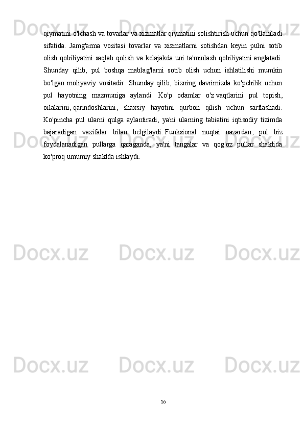 qiymatini o'lchash va tovarlar va xizmatlar qiymatini solishtirish uchun qo'llaniladi
sifatida.   Jamg'arma   vositasi   tovarlar   va   xizmatlarni   sotishdan   keyin   pulni   sotib
olish  qobiliyatini   saqlab  qolish  va  kelajakda  uni   ta'minlash  qobiliyatini  anglatadi.
Shunday   qilib,   pul   boshqa   mablag'larni   sotib   olish   uchun   ishlatilishi   mumkin
bo'lgan   moliyaviy   vositadir.   Shunday   qilib,   bizning   davrimizda   ko'pchilik   uchun
pul   hayotning   mazmuniga   aylandi.   Ko'p   odamlar   o'z   vaqtlarini   pul   topish ,
oilalarini,   qarindoshlarini ,   shaxsiy   hayotini   qurbon   qilish   uchun   sarflashadi.
Ko'pincha   pul   ularni   qulga   aylantiradi,   ya'ni   ularning   tabiatini   iqtisodiy   tizimda
bajaradigan   vazifalar   bilan   belgilaydi.   Funksional   nuqtai   nazardan ,   pul   biz
foydalanadigan   pullarga   qaraganda,   ya'ni   tangalar   va   qog'oz   pullar   shaklida
ko'proq umumiy shaklda ishlaydi.
16