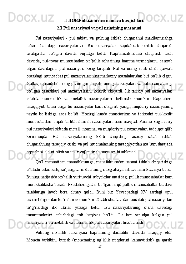 II.BOB.Pul tizimi mazmuni va bosqichlari.
2.1 Pul nazariyasi va pul tizimining mazmuni.
Pul   nazariyalari   -   pul   tabiati   va   pulning   ishlab   chiqarishni   shakllantirishga
ta’siri   haqidagi   nazariyalardir.   Bu   nazariyalar   kapitalistik   ishlab   chiqarish
usuligacha   bo’lgan   davrda   vujudga   keldi.   Kapitalistik   ishlab   chiqarish   usuli
davrida ,   pul-tovar   munosabatlari   xo’jalik   sohasining   hamma   tarmoqlarini   qamrab
olgan   davrdagina   pul   nazariyasi   keng   tarqaldi.   Pul   va   uning   sotib   olish   quvvati
orasidagi munosobat pul nazariyalarining markaziy masalalaridan biri bo’lib elgan.
Xullas, iqtisodchilarning pulning mohiyati, uning funksiyalari va pul muomalasiga
bo’lgan   qarashlari   pul   nazariyalarini   keltirib   chiqardi.   Ilk   tarixiy   pul   nazariyalari
sifatida   nominallik   va   metallik   nazariyalarini   keltirishi   mumkin.   Kapitalizm
taraqqiyoti  bilan  birga  bu  nazariyalar   ham   o’zgarib  yangi,  miqdoriy  nazariyaning
paydo   bo’lishiga   asos   bo’ldi.   Hozirgi   kunda   monetarizm   va   iqtisodni   pul-kredit
munosobatlari   orqali   tartiblashtirish   nazariyalari   ham   mavjud.   Ammo   eng   asosiy
pul   nazariyalari sifatida metall , nominal va miqdoriy pul nazariyalari tadqiqot qilib
kelinmoqda.   Pul   nazariyalarining   kelib   chiqishiga   asosiy   sabab   ishlab
chiqarishning taraqqiy etishi va pul muomalasining taraqqiyotdan ma’lum darajada
oqsashini oldini olish va uni rivojlantirish masalasi hisoblanadi.
Qo’l   mehnatidan   manafakturaga,   manafakturadan   sanoat   ishlab   chiqarishiga
o’tilishi bilan xalq xo’jaligida mehnatning integratsiyalashuvi ham kuchaya bordi.
Buning natijasida xo’jalik yurituvchi subyektlar orasidagi pullik munosabatlar ham
murakkablasha boradi. Feodalizmgacha bo’lgan naqd pullik munosobatlar bu davr
talablariga   javob   bera   olmay   qoldi.   Buni   biz   Yevropadagi   XV   asrdagi   «pul
ocharchiligi» dan ko’rishimiz mumkin. Xuddi shu davrdan boshlab pul nazariyalari
to’g’risidagi   ilk   fikrlar   yuzaga   keldi.   Bu   nazariyalarning   o’sha   davrdagi
muammolarini   echishdagi   roli   beqiyos   bo’ldi.   Ilk   bor   vujudga   kelgan   pul
nazariyalari bu metallik va nominallik pul nazariyalari hisoblanadi.
Pulning   metallik   nazariyasi   kapitalning   dastlabki   davrida   taraqqiy   etdi.
Moneta   tarkibini   buzish   (monetaning   og’irlik   miqdorini   kamaytirish)   ga   qarshi
17