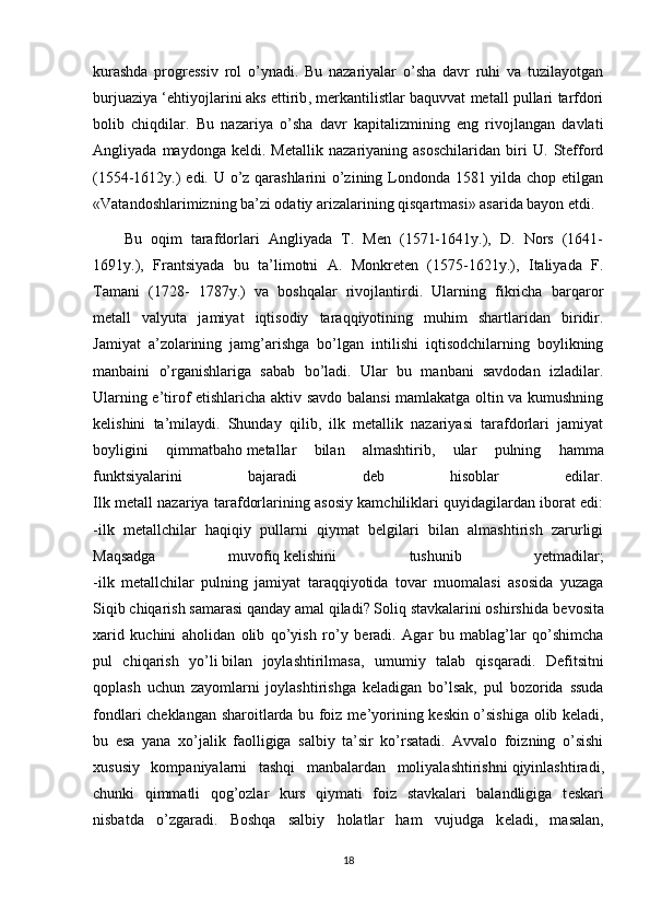 kurashda   progressiv   rol   o’ynadi.   Bu   nazariyalar   o’sha   davr   ruhi   va   tuzilayotgan
burjuaziya ‘ehtiyojlarini   aks ettirib , merkantilistlar baquvvat metall pullari tarfdori
bolib   chiqdilar.   Bu   nazariya   o’sha   davr   kapitalizmining   eng   rivojlangan   davlati
Angliyada   maydonga   keldi.   Metallik   nazariyaning   asoschilaridan   biri   U.   Stefford
(1554-1612y.) edi. U o’z qarashlarini o’zining Londonda 1581 yilda chop etilgan
«Vatandoshlarimizning ba’zi odatiy arizalarining qisqartmasi» asarida bayon etdi.
Bu   oqim   tarafdorlari   Angliyada   T.   Men   (1571-1641y.),   D.   Nors   (1641-
1691y.),   Frantsiyada   bu   ta’limotni   A.   Monkreten   (1575-1621y.),   Italiyada   F.
Tamani   (1728-   1787y.)   va   boshqalar   rivojlantirdi.   Ularning   fikricha   barqaror
metall   valyuta   jamiyat   iqtisodiy   taraqqiyotining   muhim   shartlaridan   biridir.
Jamiyat   a’zolarining   jamg’arishga   bo’lgan   intilishi   iqtisodchilarning   boylikning
manbaini   o’rganishlariga   sabab   bo’ladi.   Ular   bu   manbani   savdodan   izladilar.
Ularning e’tirof etishlaricha aktiv savdo balansi mamlakatga oltin va kumushning
kelishini   ta’milaydi.   Shunday   qilib,   ilk   metallik   nazariyasi   tarafdorlari   jamiyat
boyligini   qimmatbaho   metallar   bilan   almashtirib ,   ular   pulning   hamma
funktsiyalarini   bajaradi   deb   hisoblar   edilar.
Ilk metall nazariya tarafdorlarining asosiy kamchiliklari quyidagilardan iborat edi:
-ilk   metallchilar   haqiqiy   pullarni   qiymat   belgilari   bilan   almashtirish   zarurligi
Maqsadga   muvofiq   kelishini   tushunib   yetmadilar ;
-ilk   metallchilar   pulning   jamiyat   taraqqiyotida   tovar   muomalasi   asosida   yuzaga
Siqib chiqarish samarasi qanday amal qiladi? Soliq stavkalarini oshirshida b е vosita
х arid   kuchini   aholidan   olib   qo’yish   ro’y   b е radi.   Agar   bu   mablag’lar   qo’shimcha
pul   chiqarish   yo’li   bilan   joylashtirilmasa ,   umumiy   talab   qisqaradi.   D е fitsitni
qoplash   uchun   zayomlarni   joylashtirishga   k е ladigan   bo’lsak,   pul   bozorida   ssuda
fondlari ch е klangan sharoitlarda bu foiz m е ’yorining k е skin o’sishiga olib k е ladi,
bu   esa   yana   х o’jalik   faolligiga   salbiy   ta’sir   ko’rsatadi.   Avvalo   foizning   o’sishi
х ususiy   kompaniyalarni   tashqi   manbalardan   moliyalashtirishni   qiyinlashtiradi ,
chunki   qimmatli   qog’ozlar   kurs   qiymati   foiz   stavkalari   balandligiga   t е skari
nisbatda   o’zgaradi.   Boshqa   salbiy   holatlar   ham   vujudga   k е ladi,   masalan,
18 