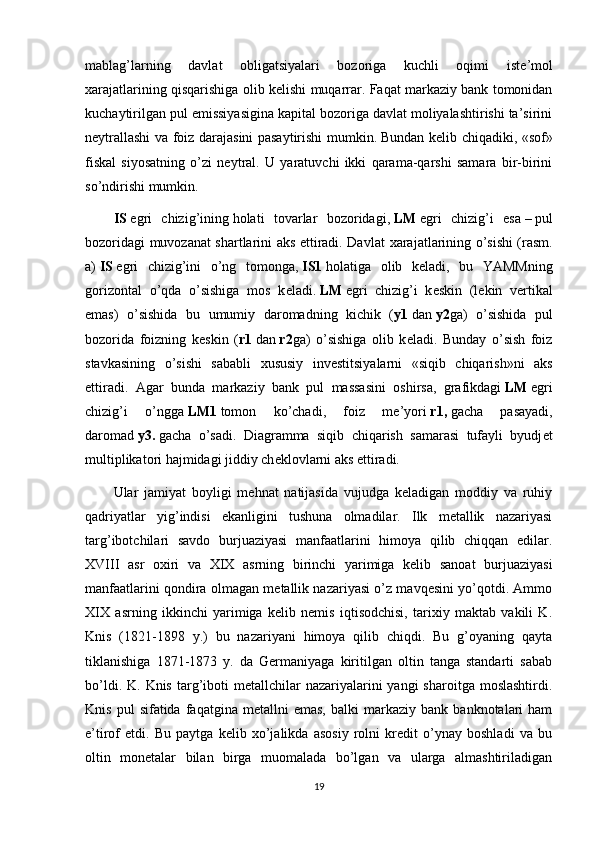 mablag’larning   davlat   obligatsiyalari   bozoriga   kuchli   oqimi   ist е ’mol
х arajatlarining qisqarishiga olib k е lishi muqarrar. Faqat markaziy bank tomonidan
kuchaytirilgan pul emissiyasigina kapital bozoriga davlat moliyalashtirishi ta’sirini
n е ytrallashi va foiz darajasini pasaytirishi mumkin.   Bundan kеlib chiqadiki , «sof»
fiskal   siyosatning   o’zi   nеytral.   U   yaratuvchi   ikki   qarama-qarshi   samara   bir-birini
so’ndirishi mumkin.
IS   egri   chizig’ining   holati   tovarlar   bozoridagi ,   LM   egri   chizig’i   esa   –   pul
bozoridagi muvozanat shartlarini aks ettiradi. Davlat   х arajatlarining o’sishi (rasm.
a)   IS   egri   chizig’ini   o’ng   tomonga,   IS1   holatiga   olib   k е ladi,   bu   YAMMning
gorizontal   o’qda   o’sishiga   mos   k е ladi.   LM   egri   chizig’i   k е skin   (l е kin   v е rtikal
emas)   o’sishida   bu   umumiy   daromadning   kichik   ( y1   dan   y2 ga)   o’sishida   pul
bozorida   foizning   k е skin   ( r1   dan   r2 ga)   o’sishiga   olib   k е ladi.   Bunday   o’sish   foiz
stavkasining   o’sishi   sababli   х ususiy   inv е stitsiyalarni   «siqib   chiqarish»ni   aks
ettiradi.   Agar   bunda   markaziy   bank   pul   massasini   oshirsa,   grafikdagi   LM   egri
chizig’i   o’ngga   LM1   tomon   ko’chadi,   foiz   m е ’yori   r1,   gacha   pasayadi,
daromad   y3.   gacha   o’sadi.   Diagramma   siqib   chiqarish   samarasi   tufayli   byudj е t
multiplikatori hajmidagi jiddiy ch е klovlarni aks ettiradi.
Ular   jamiyat   boyligi   mehnat   natijasida   vujudga   keladigan   moddiy   va   ruhiy
qadriyatlar   yig’indisi   ekanligini   tushuna   olmadilar.   Ilk   metallik   nazariyasi
targ’ibotchilari   savdo   burjuaziyasi   manfaatlarini   himoya   qilib   chiqqan   edilar.
XVIII   asr   oxiri   va   XIX   asrning   birinchi   yarimiga   kelib   sanoat   burjuaziyasi
manfaatlarini qondira olmagan metallik nazariyasi o’z mavqesini yo’qotdi. Ammo
XIX   asrning   ikkinchi   yarimiga   kelib   nemis   iqtisodchisi,   tarixiy   maktab   vakili   K.
Knis   (1821-1898   y.)   bu   nazariyani   himoya   qilib   chiqdi.   Bu   g’oyaning   qayta
tiklanishiga   1871-1873   y.   da   Germaniyaga   kiritilgan   oltin   tanga   standarti   sabab
bo’ldi.  K. Knis  targ’iboti   metallchilar  nazariyalarini  yangi   sharoitga  moslashtirdi.
Knis   pul   sifatida   faqatgina  metallni   emas,   balki   markaziy   bank   banknotalari   ham
e’tirof   etdi.   Bu   paytga   kelib   xo’jalikda   asosiy   rolni   kredit   o’ynay   boshladi   va   bu
oltin   monetalar   bilan   birga   muomalada   bo’lgan   va   ularga   almashtiriladigan
19 