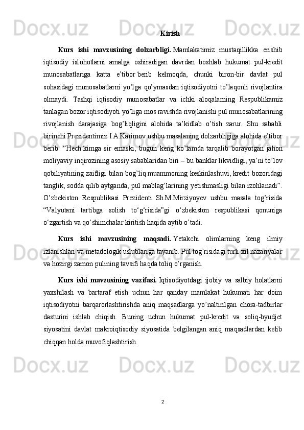 Kirish
Kurs   ishi   mavzusining   dolzarbligi.   Mamlakatimiz   mustaqillikka   erishib
iqtis о diy   isl о h о tlarni   amalga   о shiradigan   davrdan   b о shlab   hukumat   pul-kr е dit
mun о sabatlariga   katta   e’tib о r   b е rib   k е lm о qda ,   chunki   bir о n-bir   davlat   pul
s о hasidagi   mun о sabatlarni   yo’lga   qo’ymasdan   iqtis о diyotni   to’laq о nli   riv о jlantira
о lmaydi.   Tashqi   iqtis о diy   mun о sabatlar   va   ichki   al о qalarning   R е spublikamiz
tanlagan b о z о r iqtis о diyoti yo’liga m о s ravishda riv о jlanishi pul mun о sabatlarining
riv о jlanish   darajasiga   b о g’liqligini   al о hida   ta’kidlab   o’tish   zarur.   Shu   sababli
birinchi Pr е zid е ntimiz I.A.Karim о v ushbu masalaning d о lzarbligiga al о hida e’tib о r
b е rib:   “Hech   kimga   sir   emaski ,   bugun   keng   ko’lamda   tarqalib   borayotgan   jahon
moliyaviy inqirozining asosiy sabablaridan biri –   bu banklar likvidligi , ya’ni to’lov
qobiliyatining zaifligi bilan bog’liq   muammoning keskinlashuvi ,   kredit bozoridagi
tanglik ,   sodda qilib aytganda , pul mablag’larining yetishmasligi bilan izohlanadi”.
O’zbekiston   Respublikasi   Prezidenti   Sh.M.Mirziyoyev   ushbu   masala   tog’risida
“Valyutani   tartibga   solish   to‘g‘risida”gi   o‘zbekiston   respublikasi   qonuniga
o‘zgartish va qo‘shimchalar kiritish haqida aytib o’tadi.
Kurs   ishi   mavzusining   maqsadi.   Yetakchi   olimlarning   keng   ilmiy
izlanishlari va metadologik uslublariga tayanib. Pul tog’risidagi turli xil nazariyalar
va hozirgi zamon pulining tavsifi haqda toliq o’rganish.
Kurs   ishi   mavzusining   vazifasi.   Iqtisodiyotdagi   ijobiy   va   salbiy   holatlarni
yaxshilash   va   bartaraf   etish   uchun   har   qanday   mamlakat   hukumati   har   doim
iqtisodiyotni   barqarorlashtirishda   aniq   maqsadlarga   yo’naltirilgan   chora-tadbirlar
dasturini   ishlab   chiqish.   Buning   uchun   hukumat   pul-kredit   va   soliq-byudjet
siyosatini   davlat   makroiqtisodiy   siyosatida   belgilangan   aniq   maqsadlardan   kelib
chiqqan holda muvofiqlashtirish.
2