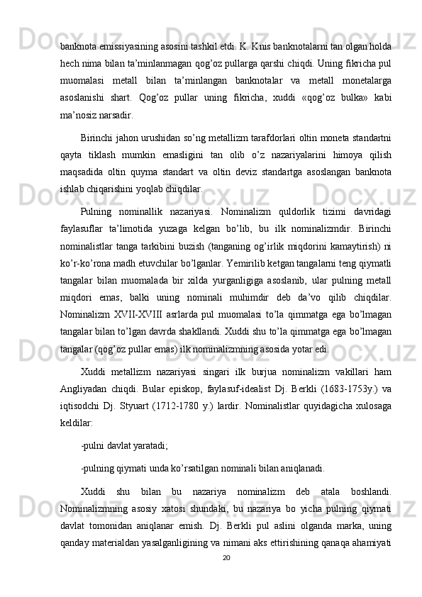 banknota emissiyasining asosini tashkil etdi. K. Knis banknotalarni tan olgan holda
hech nima bilan ta’minlanmagan qog’oz pullarga qarshi chiqdi. Uning fikricha pul
muomalasi   metall   bilan   ta’minlangan   banknotalar   va   metall   monetalarga
asoslanishi   shart.   Qog’oz   pullar   uning   fikricha,   xuddi   «qog’oz   bulka»   kabi
ma’nosiz narsadir.
Birinchi jahon urushidan so’ng metallizm tarafdorlari oltin moneta standartni
qayta   tiklash   mumkin   emasligini   tan   olib   o’z   nazariyalarini   himoya   qilish
maqsadida   oltin   quyma   standart   va   oltin   deviz   standartga   asoslangan   banknota
ishlab chiqarishini yoqlab chiqdilar.
Pulning   nominallik   nazariyasi.   Nominalizm   quldorlik   tizimi   davridagi
faylasuflar   ta’limotida   yuzaga   kelgan   bo’lib,   bu   ilk   nominalizmdir.   Birinchi
nominalistlar   tanga   tarkibini   buzish   (tanganing   og’irlik   miqdorini   kamaytirish)   ni
ko’r-ko’rona madh etuvchilar bo’lganlar. Yemirilib ketgan tangalarni teng qiymatli
tangalar   bilan   muomalada   bir   xilda   yurganligiga   asoslanib,   ular   pulning   metall
miqdori   emas,   balki   uning   nominali   muhimdir   deb   da’vo   qilib   chiqdilar.
Nominalizm   XVII-XVIII   asrlarda   pul   muomalasi   to’la   qimmatga   ega   bo’lmagan
tangalar bilan to’lgan davrda shakllandi. Xuddi shu to’la qimmatga ega bo’lmagan
tangalar (qog’oz pullar emas) ilk nominalizmning asosida yotar edi.
Xuddi   metallizm   nazariyasi   singari   ilk   burjua   nominalizm   vakillari   ham
Angliyadan   chiqdi.   Bular   episkop,   faylasuf-idealist   Dj.   Berkli   (1683-1753y.)   va
iqtisodchi   Dj.   Styuart   (1712-1780   y.)   lardir.   Nominalistlar   quyidagicha   xulosaga
keldilar:
-pulni   davlat yaratadi ;
-pulning qiymati unda ko’rsatilgan nominali bilan aniqlanadi.
Xuddi   shu   bilan   bu   nazariya   nominalizm   deb   atala   boshlandi.
Nominalizmning   asosiy   xatosi   shundaki,   bu   nazariya   bo   yicha   pulning   qiymati
davlat   tomonidan   aniqlanar   emish.   Dj.   Berkli   pul   aslini   olganda   marka,   uning
qanday materialdan yasalganligining va nimani aks ettirishining qanaqa ahamiyati
20