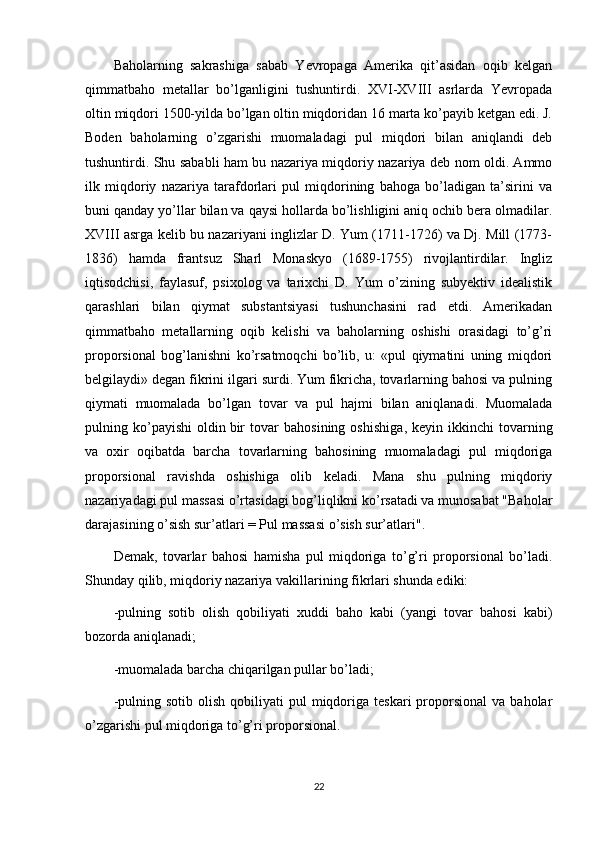 Baholarning   sakrashiga   sabab   Yevropaga   Amerika   qit’asidan   oqib   kelgan
qimmatbaho   metallar   bo’lganligini   tushuntirdi.   XVI-XVIII   asrlarda   Yevropada
oltin miqdori 1500-yilda bo’lgan oltin miqdoridan 16 marta ko’payib ketgan edi. J.
Boden   baholarning   o’zgarishi   muomaladagi   pul   miqdori   bilan   aniqlandi   deb
tushuntirdi. Shu sababli ham bu nazariya miqdoriy nazariya deb nom oldi. Ammo
ilk   miqdoriy   nazariya   tarafdorlari   pul   miqdorining   bahoga   bo’ladigan   ta’sirini   va
buni qanday yo’llar bilan va qaysi hollarda bo’lishligini aniq ochib bera olmadilar.
XVIII asrga kelib bu nazariyani inglizlar D. Yum (1711-1726) va Dj. Mill (1773-
1836)   hamda   frantsuz   Sharl   Monaskyo   (1689-1755)   rivojlantirdilar.   Ingliz
iqtisodchisi,   faylasuf,   psixolog   va   tarixchi   D.   Yum   o’zining   subyektiv   idealistik
qarashlari   bilan   qiymat   substantsiyasi   tushunchasini   rad   etdi.   Amerikadan
qimmatbaho   metallarning   oqib   kelishi   va   baholarning   oshishi   orasidagi   to’g’ri
proporsional   bog’lanishni   ko’rsatmoqchi   bo’lib,   u:   «pul   qiymatini   uning   miqdori
belgilaydi» degan fikrini ilgari surdi. Yum fikricha, tovarlarning bahosi va pulning
qiymati   muomalada   bo’lgan   tovar   va   pul   hajmi   bilan   aniqlanadi.   Muomalada
pulning   ko’payishi   oldin   bir   tovar   bahosining   oshishiga ,   keyin   ikkinchi   tovarning
va   oxir   oqibatda   barcha   tovarlarning   bahosining   muomaladagi   pul   miqdoriga
proporsional   ravishda   oshishiga   olib   keladi.   Mana   shu   pulning   miqdoriy
nazariyadagi pul massasi o’rtasidagi bog’liqlikni ko’rsatadi va munosabat "Baholar
darajasining o’sish sur’atlari = Pul massasi o’sish sur’atlari".
Demak,   tovarlar   bahosi   hamisha   pul   miqdoriga   to’g’ri   proporsional   bo’ladi.
Shunday qilib, miqdoriy nazariya vakillarining fikrlari shunda ediki:
-pulning   sotib   olish   qobiliyati   xuddi   baho   kabi   (yangi   tovar   bahosi   kabi)
bozorda aniqlanadi;
-muomalada barcha chiqarilgan pullar bo’ladi;
-pulning  sotib   olish   qobiliyati   pul   miqdoriga  teskari  proporsional   va  baholar
o’zgarishi pul miqdoriga to’g’ri proporsional.
22