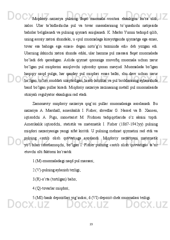 Miqdoriy   nazariya   pulning   faqat   muomala   vositasi   ekanligini   ko’ra   oldi,
xalos.   Ular   ta’kidlashicha   pul   va   tovar   massalarining   to’qnashishi   natijasida
baholar belgilanadi va pulning qiymati aniqlanadi. K. Marks Yumni tadnqid qilib,
uning asosiy xatosi shundaki, u «pul muomalaga kirayotganda qiymatga ega emas,
tovar   esa   bahoga   ega   emas»   degan   noto’g’ri   taxminda   edi»   deb   yozgan   edi.
Ularning  ikkinchi  xatosi  shunda   ediki, ular  hamma  pul  massasi  faqat   muomalada
bo’ladi   deb   qarashgan.   Aslida   qiymat   qonuniga   muvofiq   muomala   uchun   zarur
bo’lgan   pul   miqdorini   aniqlovchi   iqtisodiy   qonun   mavjud.   Muomalada   bo’lgan
haqiqiy   naqd   pulga,   har   qanday   pul   miqdori   emas   balki,   shu   davr   uchun   zarur
bo’lgan, to’lov muddati uzaytirilgan, hisob-kitoblar va pul biriklarining aylanishida
band bo’lgan pullar kiradi. Miqdoriy nazariya xazinaning metall pul muomalasida
stixiyali regulyator ekanligini rad etadi.
Zamonaviy   miqdoriy   nazariya   qog’oz   pullar   muomalasiga   asoslanadi.   Bu
nazariya   A.   Marshall,   amerikalik   I.   Fisher,   shvedlar   G.   Nassel   va   B.   Xansen,
iqtisodchi   A.   Pigu,   monetarist   M.   Fridmen   tadqiqotlarida   o’z   aksini   topdi.
Amerikalik   iqtisodchi,   statistik   va   matematik   I.   Fisher   (1867-1942yy)   pulning
miqdori   nazariyasiga   yangi   sifat   kiritdi.   U   pulning   mehnat   qiymatini   rad   etdi   va
pulning   «sotib   olish   quvvati»ga   asoslandi.   Miqdoriy   nazariyani   matematik
yo’l   bilan   isbotlamoqchi ,   bo’lgan   I.   Fisher   pulning   «sotib   olish   quvvatiga»   ta’sir
etuvchi olti faktorni ko’rsatdi:
1.(M)-muomaladagi naqd pul massasi;
2.(V)-pulning aylanish tezligi;
3.(R)-o’rta (tortilgan) baho;
4.(Q)-tovarlar miqdori;
5.(MI)-bank depozitlari yig’indisi; 6.(VI)-depozit-chek muomalasi tezligi.
23 