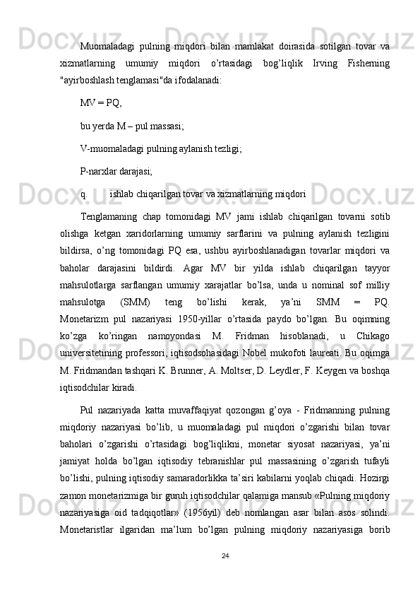 Muomaladagi   pulning   miqdori   bilan   mamlakat   doirasida   sotilgan   tovar   va
xizmatlarning   umumiy   miqdori   o’rtasidagi   bog’liqlik   Irving   Fisherning
"ayirboshlash tenglamasi"da ifodalanadi:
MV = PQ,
bu yerda M – pul massasi;
V-muomaladagi pulning aylanish tezligi;
P-narxlar darajasi;
q. ishlab chiqarilgan tovar va xizmatlarning miqdori
Tenglamaning   chap   tomonidagi   MV   jami   ishlab   chiqarilgan   tovarni   sotib
olishga   ketgan   xaridorlarning   umumiy   sarflarini   va   pulning   aylanish   tezligini
bildirsa,   o’ng   tomonidagi   PQ   esa,   ushbu   ayirboshlanadigan   tovarlar   miqdori   va
baholar   darajasini   bildirdi.   Agar   MV   bir   yilda   ishlab   chiqarilgan   tayyor
mahsulotlarga   sarflangan   umumiy   xarajatlar   bo’lsa,   unda   u   nominal   sof   milliy
mahsulotga   (SMM)   teng   bo’lishi   kerak,   ya’ni   SMM   =   PQ.
Monetarizm   pul   nazariyasi   1950-yillar   o’rtasida   paydo   bo’lgan.   Bu   oqimning
ko’zga   ko’ringan   namoyondasi   M.   Fridman   hisoblanadi,   u   Chikago
universitetining professori, iqtisodsohasidagi  Nobel  mukofoti  laureati. Bu oqimga
M. Fridmandan tashqari K. Brunner, A. Moltser, D. Leydler, F. Keygen va boshqa
iqtisodchilar kiradi.
Pul   nazariyada   katta   muvaffaqiyat   qozongan   g’oya   -   Fridmanning   pulning
miqdoriy   nazariyasi   bo’lib,   u   muomaladagi   pul   miqdori   o’zgarishi   bilan   tovar
baholari   o’zgarishi   o’rtasidagi   bog’liqlikni,   monetar   siyosat   nazariyasi,   ya’ni
jamiyat   holda   bo’lgan   iqtisodiy   tebranishlar   pul   massasining   o’zgarish   tufayli
bo’lishi, pulning iqtisodiy samaradorlikka ta’siri kabilarni yoqlab chiqadi. Hozirgi
zamon monetarizmiga bir guruh iqtisodchilar qalamiga mansub «Pulning miqdoriy
nazariyasiga   oid   tadqiqotlar»   (1956yil)   deb   nomlangan   asar   bilan   asos   solindi.
Monetaristlar   ilgaridan   ma’lum   bo’lgan   pulning   miqdoriy   nazariyasiga   borib
24