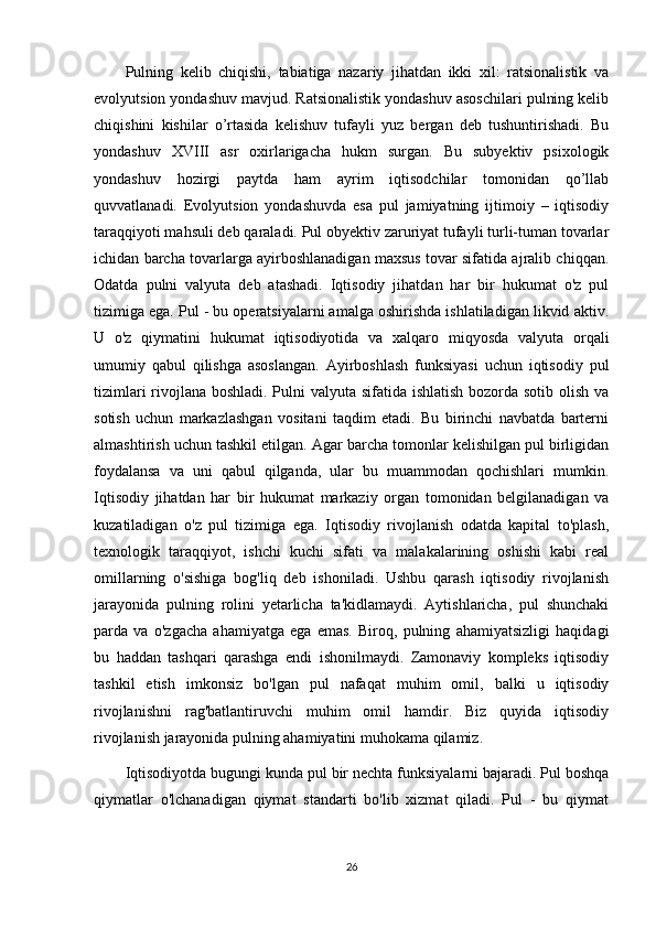 Pulning   kelib   chiqishi,   tabiatiga   nazariy   jihatdan   ikki   xil:   ratsionalistik   va
evolyutsion yondashuv mavjud. Ratsionalistik yondashuv asoschilari pulning kelib
chiqishini   kishilar   o’rtasida   kelishuv   tufayli   yuz   bergan   deb   tushuntirishadi.   Bu
yondashuv   XVIII   asr   oxirlarigacha   hukm   surgan.   Bu   subyektiv   psixologik
yondashuv   hozirgi   paytda   ham   ayrim   iqtisodchilar   tomonidan   qo’llab
quvvatlanadi.   Evolyutsion   yondashuvda   esa   pul   jamiyatning   ijtimoiy   –   iqtisodiy
taraqqiyoti mahsuli deb qaraladi. Pul obyektiv zaruriyat tufayli turli-tuman tovarlar
ichidan barcha tovarlarga ayirboshlanadigan maxsus tovar sifatida ajralib chiqqan.
Odatda   pulni   valyuta   deb   atashadi.   Iqtisodiy   jihatdan   har   bir   hukumat   o'z   pul
tizimiga ega. Pul - bu operatsiyalarni amalga oshirishda ishlatiladigan likvid aktiv.
U   o'z   qiymatini   hukumat   iqtisodiyotida   va   xalqaro   miqyosda   valyuta   orqali
umumiy   qabul   qilishga   asoslangan.   Ayirboshlash   funksiyasi   uchun   iqtisodiy   pul
tizimlari  rivojlana boshladi. Pulni  valyuta sifatida ishlatish  bozorda sotib olish va
sotish   uchun   markazlashgan   vositani   taqdim   etadi.   Bu   birinchi   navbatda   barterni
almashtirish uchun tashkil etilgan. Agar barcha tomonlar kelishilgan pul birligidan
foydalansa   va   uni   qabul   qilganda,   ular   bu   muammodan   qochishlari   mumkin.
Iqtisodiy   jihatdan   har   bir   hukumat   markaziy   organ   tomonidan   belgilanadigan   va
kuzatiladigan   o'z   pul   tizimiga   ega.   Iqtisodiy   rivojlanish   odatda   kapital   to'plash,
texnologik   taraqqiyot,   ishchi   kuchi   sifati   va   malakalarining   oshishi   kabi   real
omillarning   o'sishiga   bog'liq   deb   ishoniladi.   Ushbu   qarash   iqtisodiy   rivojlanish
jarayonida   pulning   rolini   yetarlicha   ta'kidlamaydi.   Aytishlaricha,   pul   shunchaki
parda   va   o'zgacha   ahamiyatga   ega   emas.   Biroq,   pulning   ahamiyatsizligi   haqidagi
bu   haddan   tashqari   qarashga   endi   ishonilmaydi.   Zamonaviy   kompleks   iqtisodiy
tashkil   etish   imkonsiz   bo'lgan   pul   nafaqat   muhim   omil,   balki   u   iqtisodiy
rivojlanishni   rag'batlantiruvchi   muhim   omil   hamdir.   Biz   quyida   iqtisodiy
rivojlanish jarayonida pulning ahamiyatini muhokama qilamiz.
Iqtisodiyotda bugungi kunda pul bir nechta funksiyalarni bajaradi. Pul boshqa
qiymatlar   o'lchanadigan   qiymat   standarti   bo'lib   xizmat   qiladi.   Pul   -   bu   qiymat
26