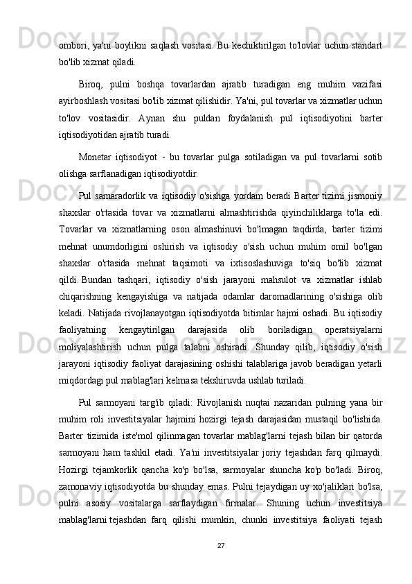 ombori, ya'ni  boylikni  saqlash  vositasi. Bu  kechiktirilgan  to'lovlar  uchun standart
bo'lib xizmat qiladi.
Biroq,   pulni   boshqa   tovarlardan   ajratib   turadigan   eng   muhim   vazifasi
ayirboshlash vositasi bo'lib xizmat qilishidir. Ya'ni, pul tovarlar va xizmatlar uchun
to'lov   vositasidir.   Aynan   shu   puldan   foydalanish   pul   iqtisodiyotini   barter
iqtisodiyotidan ajratib turadi.
Monetar   iqtisodiyot   -   bu   tovarlar   pulga   sotiladigan   va   pul   tovarlarni   sotib
olishga sarflanadigan iqtisodiyotdir.
Pul   samaradorlik   va   iqtisodiy   o'sishga   yordam   beradi   Barter   tizimi   jismoniy
shaxslar   o'rtasida   tovar   va   xizmatlarni   almashtirishda   qiyinchiliklarga   to'la   edi.
Tovarlar   va   xizmatlarning   oson   almashinuvi   bo'lmagan   taqdirda,   barter   tizimi
mehnat   unumdorligini   oshirish   va   iqtisodiy   o'sish   uchun   muhim   omil   bo'lgan
shaxslar   o'rtasida   mehnat   taqsimoti   va   ixtisoslashuviga   to'siq   bo'lib   xizmat
qildi.   Bundan   tashqari ,   iqtisodiy   o'sish   jarayoni   mahsulot   va   xizmatlar   ishlab
chiqarishning   kengayishiga   va   natijada   odamlar   daromadlarining   o'sishiga   olib
keladi.  Natijada  rivojlanayotgan  iqtisodiyotda  bitimlar   hajmi   oshadi.  Bu   iqtisodiy
faoliyatning   kengaytirilgan   darajasida   olib   boriladigan   operatsiyalarni
moliyalashtirish   uchun   pulga   talabni   oshiradi.   Shunday   qilib,   iqtisodiy   o'sish
jarayoni   iqtisodiy   faoliyat   darajasining   oshishi   talablariga   javob   beradigan   yetarli
miqdordagi pul mablag'lari kelmasa tekshiruvda ushlab turiladi.
Pul   sarmoyani   targ'ib   qiladi:   Rivojlanish   nuqtai   nazaridan   pulning   yana   bir
muhim   roli   investitsiyalar   hajmini   hozirgi   tejash   darajasidan   mustaqil   bo'lishida.
Barter   tizimida   iste'mol   qilinmagan   tovarlar   mablag'larni   tejash   bilan   bir   qatorda
sarmoyani   ham   tashkil   etadi.   Ya'ni   investitsiyalar   joriy   tejashdan   farq   qilmaydi.
Hozirgi   tejamkorlik   qancha   ko'p   bo'lsa,   sarmoyalar   shuncha   ko'p   bo'ladi.   Biroq,
zamonaviy iqtisodiyotda bu shunday emas. Pulni tejaydigan uy xo'jaliklari bo'lsa,
pulni   asosiy   vositalarga   sarflaydigan   firmalar.   Shuning   uchun   investitsiya
mablag'larni   tejashdan   farq   qilishi   mumkin ,   chunki   investitsiya   faoliyati   tejash
27