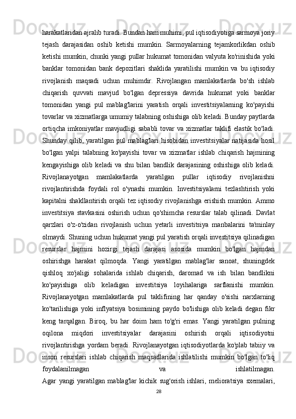 harakatlaridan ajralib turadi. Bundan ham muhimi, pul iqtisodiyotiga sarmoya joriy
tejash   darajasidan   oshib   ketishi   mumkin.   Sarmoyalarning   tejamkorlikdan   oshib
ketishi mumkin, chunki yangi pullar hukumat tomonidan valyuta ko'rinishida yoki
banklar   tomonidan   bank   depozitlari   shaklida   yaratilishi   mumkin   va   bu   iqtisodiy
rivojlanish   maqsadi   uchun   muhimdir.   Rivojlangan   mamlakatlarda   bo'sh   ishlab
chiqarish   quvvati   mavjud   bo'lgan   depressiya   davrida   hukumat   yoki   banklar
tomonidan   yangi   pul   mablag'larini   yaratish   orqali   investitsiyalarning   ko'payishi
tovarlar va xizmatlarga umumiy talabning oshishiga olib keladi. Bunday paytlarda
ortiqcha  imkoniyatlar  mavjudligi  sababli  tovar  va xizmatlar  taklifi  elastik  bo'ladi.
Shunday qilib, yaratilgan pul  mablag'lari  hisobidan  investitsiyalar  natijasida  hosil
bo'lgan   yalpi   talabning   ko'payishi   tovar   va   xizmatlar   ishlab   chiqarish   hajmining
kengayishiga   olib   keladi   va   shu   bilan   bandlik   darajasining   oshishiga   olib   keladi.
Rivojlanayotgan   mamlakatlarda   yaratilgan   pullar   iqtisodiy   rivojlanishni
rivojlantirishda   foydali   rol   o'ynashi   mumkin.   Investitsiyalarni   tezlashtirish   yoki
kapitalni  shakllantirish  orqali  tez  iqtisodiy  rivojlanishga  erishish  mumkin.  Ammo
investitsiya   stavkasini   oshirish   uchun   qo'shimcha   resurslar   talab   qilinadi.   Davlat
qarzlari   o'z-o'zidan   rivojlanish   uchun   yetarli   investitsiya   manbalarini   ta'minlay
olmaydi. Shuning uchun hukumat yangi pul yaratish orqali investitsiya qilinadigan
resurslar   hajmini   hozirgi   tejash   darajasi   asosida   mumkin   bo'lgan   hajmdan
oshirishga   harakat   qilmoqda.   Yangi   yaratilgan   mablag'lar   sanoat,   shuningdek
qishloq   xo'jaligi   sohalarida   ishlab   chiqarish,   daromad   va   ish   bilan   bandlikni
ko'payishiga   olib   keladigan   investitsiya   loyihalariga   sarflanishi   mumkin.
Rivojlanayotgan   mamlakatlarda   pul   taklifining   har   qanday   o'sishi   narxlarning
ko'tarilishiga   yoki   inflyatsiya   bosimining   paydo   bo'lishiga   olib   keladi   degan   fikr
keng   tarqalgan.   Biroq,   bu   har   doim   ham   to'g'ri   emas.   Yangi   yaratilgan   pulning
oqilona   miqdori   investitsiyalar   darajasini   oshirish   orqali   iqtisodiyotni
rivojlantirishga  yordam   beradi. Rivojlanayotgan  iqtisodiyotlarda  ko'plab  tabiiy va
inson   resurslari   ishlab   chiqarish   maqsadlarida   ishlatilishi   mumkin   bo'lgan   to'liq
foydalanilmagan   va   ishlatilmagan.
Agar   yangi   yaratilgan   mablag'lar   kichik   sug'orish   ishlari,   melioratsiya   sxemalari,
28