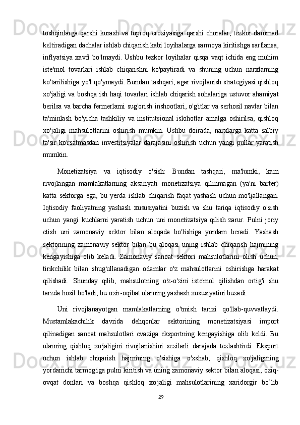 toshqinlarga   qarshi   kurash   va   tuproq   eroziyasiga   qarshi   choralar,   tezkor   daromad
keltiradigan dachalar ishlab chiqarish kabi loyihalarga sarmoya kiritishga sarflansa,
inflyatsiya   xavfi   bo'lmaydi.   Ushbu   tezkor   loyihalar   qisqa   vaqt   ichida   eng   muhim
iste'mol   tovarlari   ishlab   chiqarishni   ko'paytiradi   va   shuning   uchun   narxlarning
ko'tarilishiga yo'l qo'ymaydi. Bundan tashqari, agar rivojlanish strategiyasi qishloq
xo'jaligi va boshqa ish haqi tovarlari ishlab chiqarish sohalariga ustuvor ahamiyat
berilsa va barcha fermerlarni sug'orish inshootlari, o'g'itlar va serhosil navlar bilan
ta'minlash   bo'yicha   tashkiliy   va   institutsional   islohotlar   amalga   oshirilsa,   qishloq
xo'jaligi   mahsulotlarini   oshirish   mumkin.   Ushbu   doirada,   narxlarga   katta   salbiy
ta'sir   ko'rsatmasdan   investitsiyalar   darajasini   oshirish   uchun   yangi   pullar   yaratish
mumkin.
Monetizatsiya   va   iqtisodiy   o'sish:   Bundan   tashqari,   ma'lumki,   kam
rivojlangan   mamlakatlarning   aksariyati   monetizatsiya   qilinmagan   (ya'ni   barter)
katta   sektorga   ega,   bu   yerda   ishlab   chiqarish   faqat   yashash   uchun   mo'ljallangan.
Iqtisodiy   faoliyatning   yashash   xususiyatini   buzish   va   shu   tariqa   iqtisodiy   o'sish
uchun   yangi   kuchlarni   yaratish   uchun   uni   monetizatsiya   qilish   zarur.   Pulni   joriy
etish   uni   zamonaviy   sektor   bilan   aloqada   bo'lishiga   yordam   beradi.   Yashash
sektorining   zamonaviy   sektor   bilan   bu   aloqasi   uning   ishlab   chiqarish   hajmining
kengayishiga   olib   keladi.   Zamonaviy   sanoat   sektori   mahsulotlarini   olish   uchun,
tirikchilik   bilan   shug'ullanadigan   odamlar   o'z   mahsulotlarini   oshirishga   harakat
qilishadi.   Shunday   qilib,   mahsulotning   o'z-o'zini   iste'mol   qilishdan   ortig'i   shu
tarzda hosil bo'ladi, bu oxir-oqibat ularning yashash xususiyatini buzadi.
Uni   rivojlanayotgan   mamlakatlarning   o'tmish   tarixi   qo'llab-quvvatlaydi.
Mustamlakachilik   davrida   dehqonlar   sektorining   monetizatsiyasi   import
qilinadigan   sanoat   mahsulotlari   evaziga   eksportning   kengayishiga   olib   keldi.   Bu
ularning   qishloq   xo'jaligini   rivojlanishini   sezilarli   darajada   tezlashtirdi.   Eksport
uchun   ishlab   chiqarish   hajmining   o'sishiga   o'xshab,   qishloq   xo'jaligining
yordamchi tarmog'iga pulni kiritish va uning zamonaviy sektor bilan aloqasi, oziq-
ovqat   donlari   va   boshqa   qishloq   xo'jaligi   mahsulotlarining   xaridorgir   bo’lib
29 